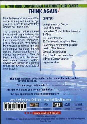 **IF YOU THINK CONVENTIONAL TREATMENTS CURE CANCER... THINK AGAIN!**

Mike Anderson takes a look at the cancer industry with a critical eye given its failure to do what they claim to do – find a cure.

The billion-dollar industry fueled by non-profit organizations, the American Medical Association and the pharmaceutical companies, just to name a few, have made it their mission to dismiss any and all alternative treatments that will risk the financial abundance this disease has produced. Through basic nutrition, which boosts our own natural immune system, anyone with cancer or a chronic illness, can reverse the effects of their disease.

**CHAPTERS**

- Losing the War on Cancer
- Tricks of the Trade
- How to Fool Most of the People Most of the Time
- The Cancer Industry
- 10 Common Misconceptions About Cancer (age, environment, genetics)
- Healing Other Diseases
- Diet and Cancer Studies
- The Protein-Cancer Connection
- Individual Cancer Reversals
- Supplementation

"The most important contribution to the cancer battle in the last several decades." – Brian C. Clement, Ph.D., Director of Hippocrates Health Institute

"His message is dynamite documentary." – Meg Wolf, Becoming Whole

"This film will shake you to your foundations." – Thomas Lodi, M.D., Director, Oasis of Healing

"An eye-opening and inspiring documentary." – T. Colin Campbell, Ph.D., The China Study

www.HealingCancerDvd.com

www.EarthNowFilms.com

www.cinemolibrstudio.com

**ISBN 3-59587-079-2**

881394104822

NTSC

DVD

127 MINS.

DOCUMENTARY

COLOR

ENGLISH

NOT RATED

© 2008 Cinema Libre Studio. All rights reserved. This DVD may not be reproduced in whole or in part without the prior express written approval of Cinema Libre Studio.