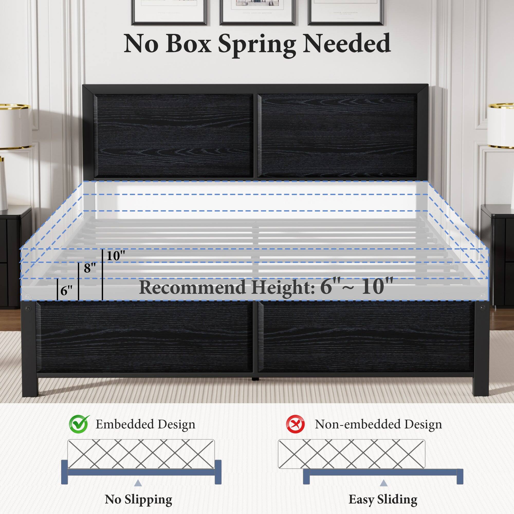 No Box Spring Needed

Recommend Height: 6" ~ 10"

Embedded Design
No Slipping

Non-embedded Design
Easy Sliding
