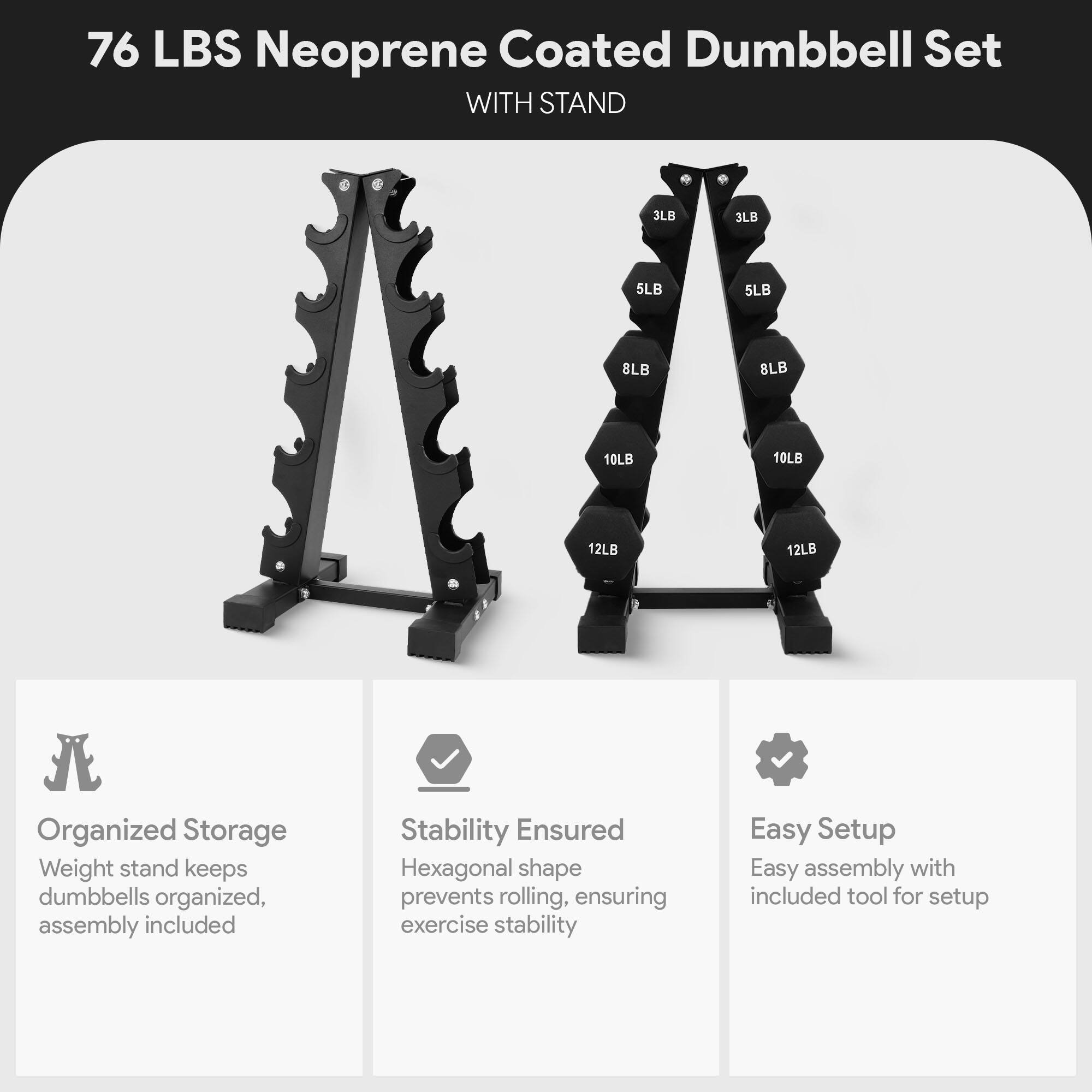 76 LBS Neoprene Coated Dumbbell Set WITH STAND - 3LB 3LB 5LB 5LB 8LB 8LB 10LB 10LB 12LB 12LB

Organized Storage
Weight stand keeps dumbbells organized, assembly included

Stability Ensured
Hexagonal shape prevents rolling, ensuring exercise stability

Easy Setup
Easy assembly with included tool for setup
