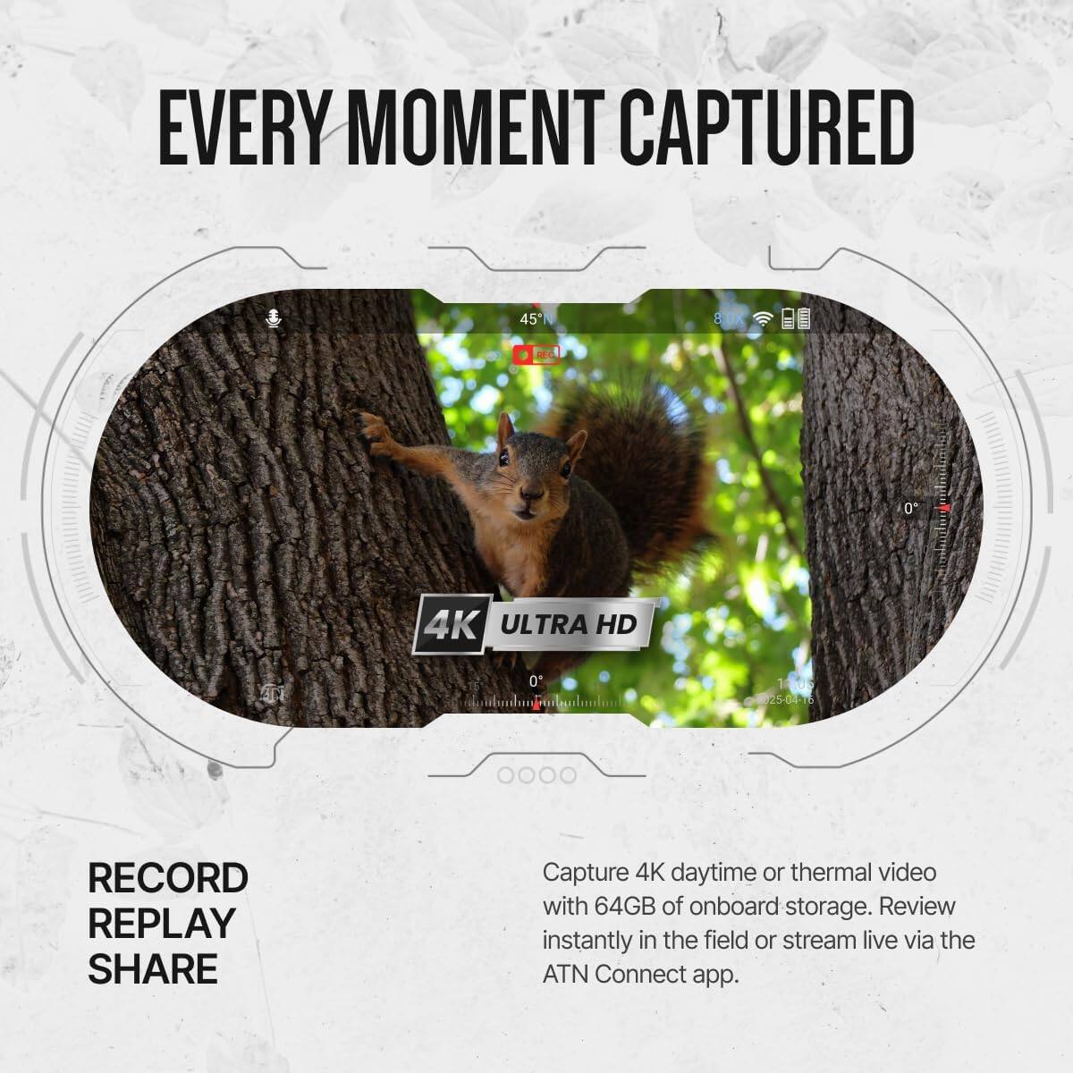 EVERY MOMENT CAPTURED

45 BOK 4K ULTRA HD

RECORD REPLAY SHARE

Capture 4K daytime or thermal video with 64GB of onboard storage. Review instantly in the field or stream live via the ATN Connect app.