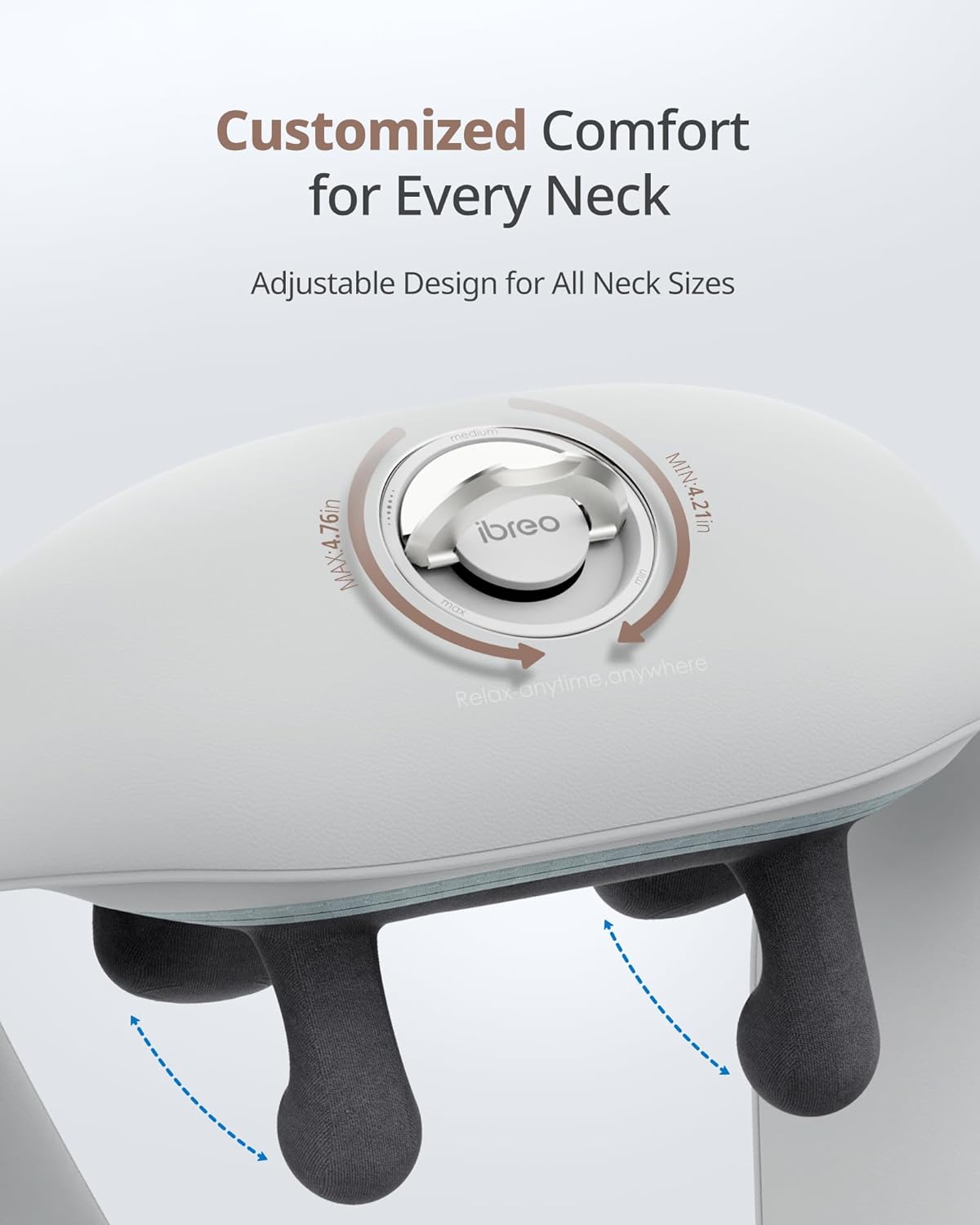 Customized Comfort for Every Neck  
Adjustable Design for All Neck Sizes  

MIN: 4.21in  
MAX: 4.76in  

Relax-anytime, anywhere