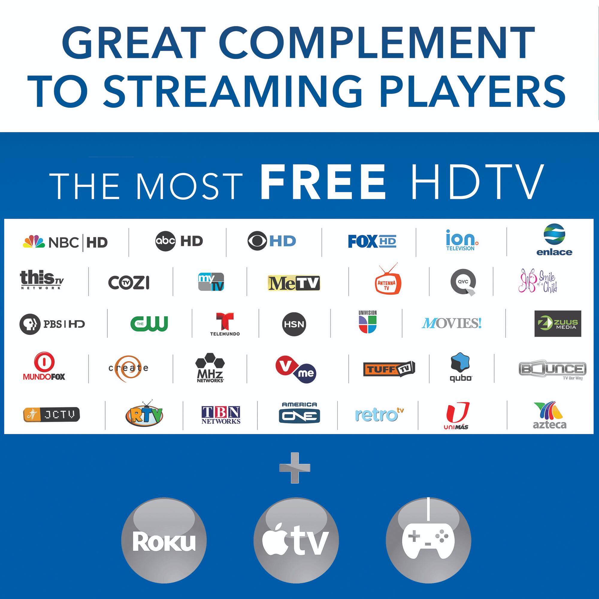 GREAT COMPLEMENT TO STREAMING PLAYERS

THE MOST FREE HDTV

NBC HD
abc HD
HD
FOX HD
ion TELEVISION
enlace
this TV NETWORK
COZI
m TV
MeTV
ANTENNA TV
QVC
Smile "Child
PBSIHD
CW
T TELEMUNDO
HSN
UNIVISION
MOVIES!
ZUUS MEDIA
0 MUNDOFOX
create
MHz NETWORKS
V me
TUFF TV
qubo
BOUNCE TV
JCTV
RT
T  N NETWORKS
AMERICA 3/O
retro"
UNIMAS
azteca
+
ROKU
tv