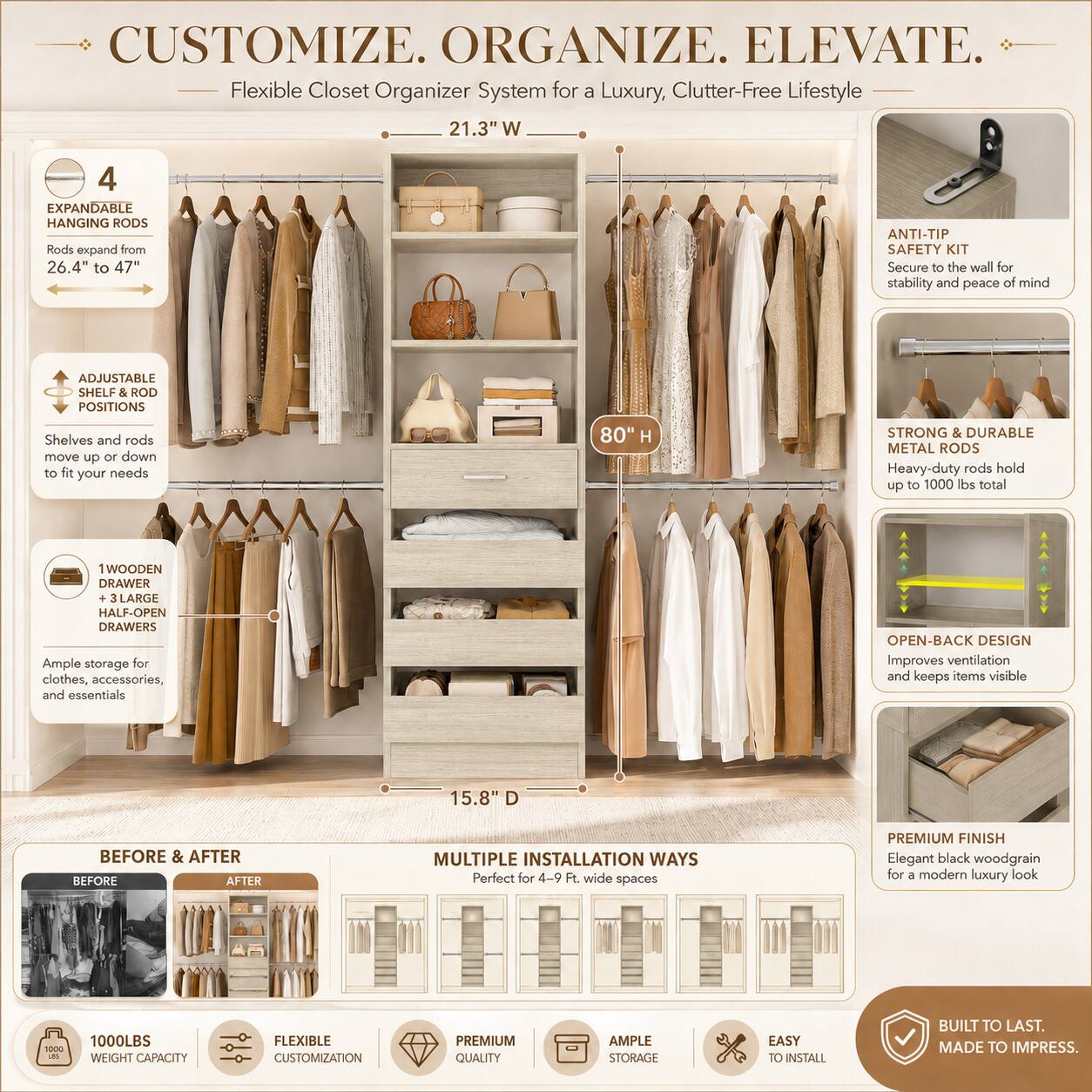 CUSTOMIZE. ORGANIZE. ELEVATE.  
Flexible Closet Organizer System for a Luxury, Clutter-Free Lifestyle  

21.3" W  
4 EXPANDABLE HANGING RODS  
Rods expand from 26.4" to 47"  

ANTI-TIP SAFETY KIT  
Secure to the wall for stability and peace of mind  

ADJUSTABLE SHELF & ROD POSITIONS  
Shelves and rods move up or down to fit your needs  

80" H  
STRONG & DURABLE METAL RODS  
Heavy-duty rods hold up to 1000 lbs total  

1 WOODEN DRAWER  
3 LARGE HALF-OPEN DRAWERS  
Ample storage for clothes, accessories, and essentials  

OPEN-BACK DESIGN  
Improves ventilation and keeps items visible  

15.8" D  
BEFORE & AFTER  
MULTIPLE INSTALLATION WAYS  
Perfect for 4-9 Ft. wide spaces  

PREMIUM FINISH  
Elegant black woodgrain for a modern luxury look  

1000LBS WEIGHT CAPACITY  
FLEXIBLE CUSTOMIZATION  
PREMIUM QUALITY  
AMPLE STORAGE  
EASY TO INSTALL  

BUILT TO LAST.  

