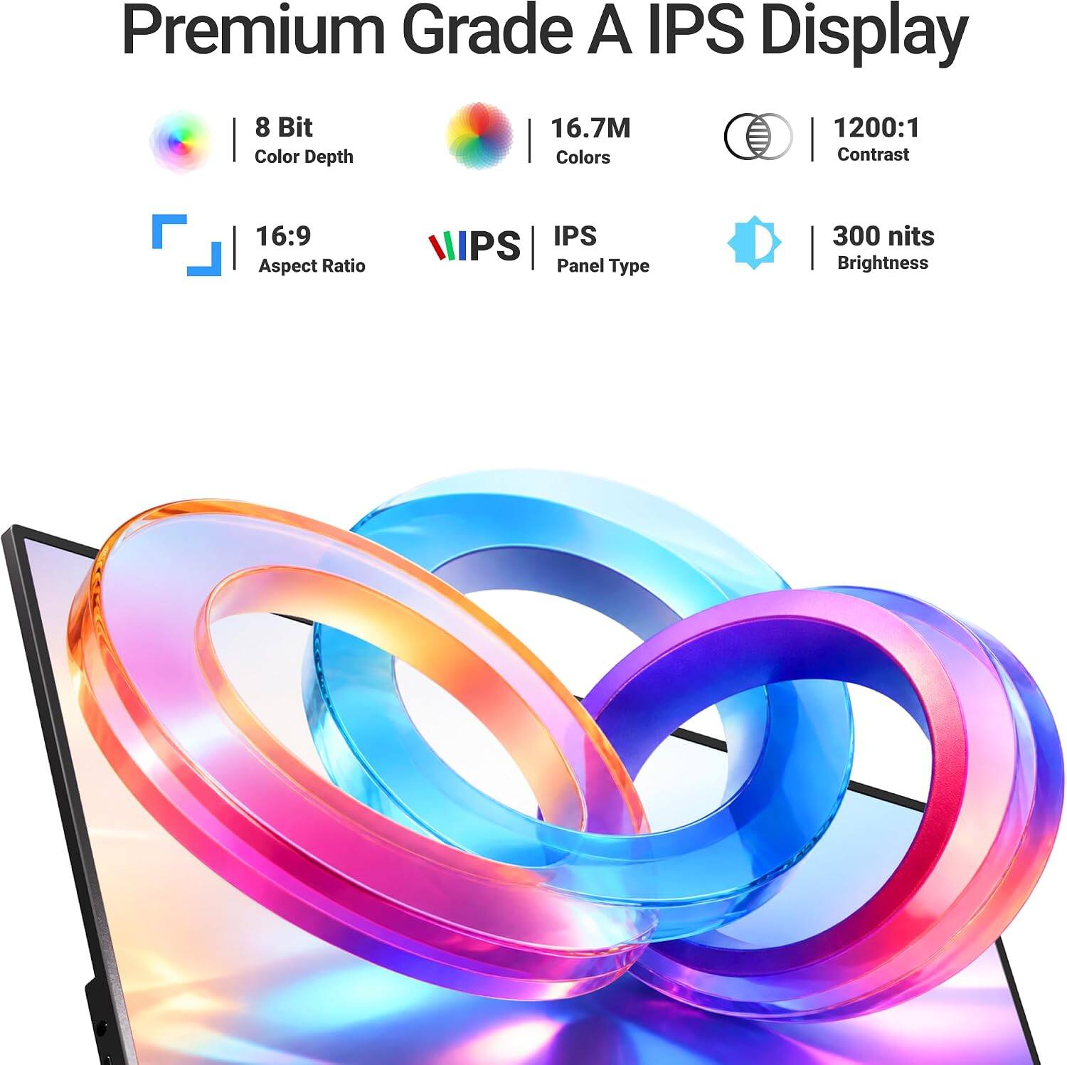 Premium Grade A IPS Display  
8 Bit Color Depth  
16.7M Colors  
1200:1 Contrast  
16:9 Aspect Ratio  
IPS Panel Type  
300 nits Brightness