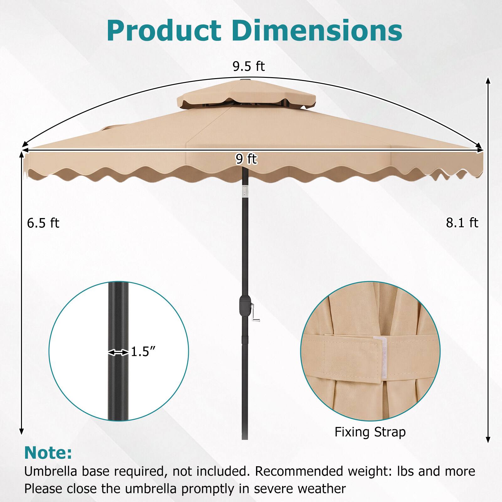 Product Dimensions  
9.5 ft  
9 ft  
6.5 ft  
8.1 ft  
1.5"  

Fixing Strap  

Note: Umbrella base required, not included. Recommended weight: lbs and more. Please close the umbrella promptly in severe weather.