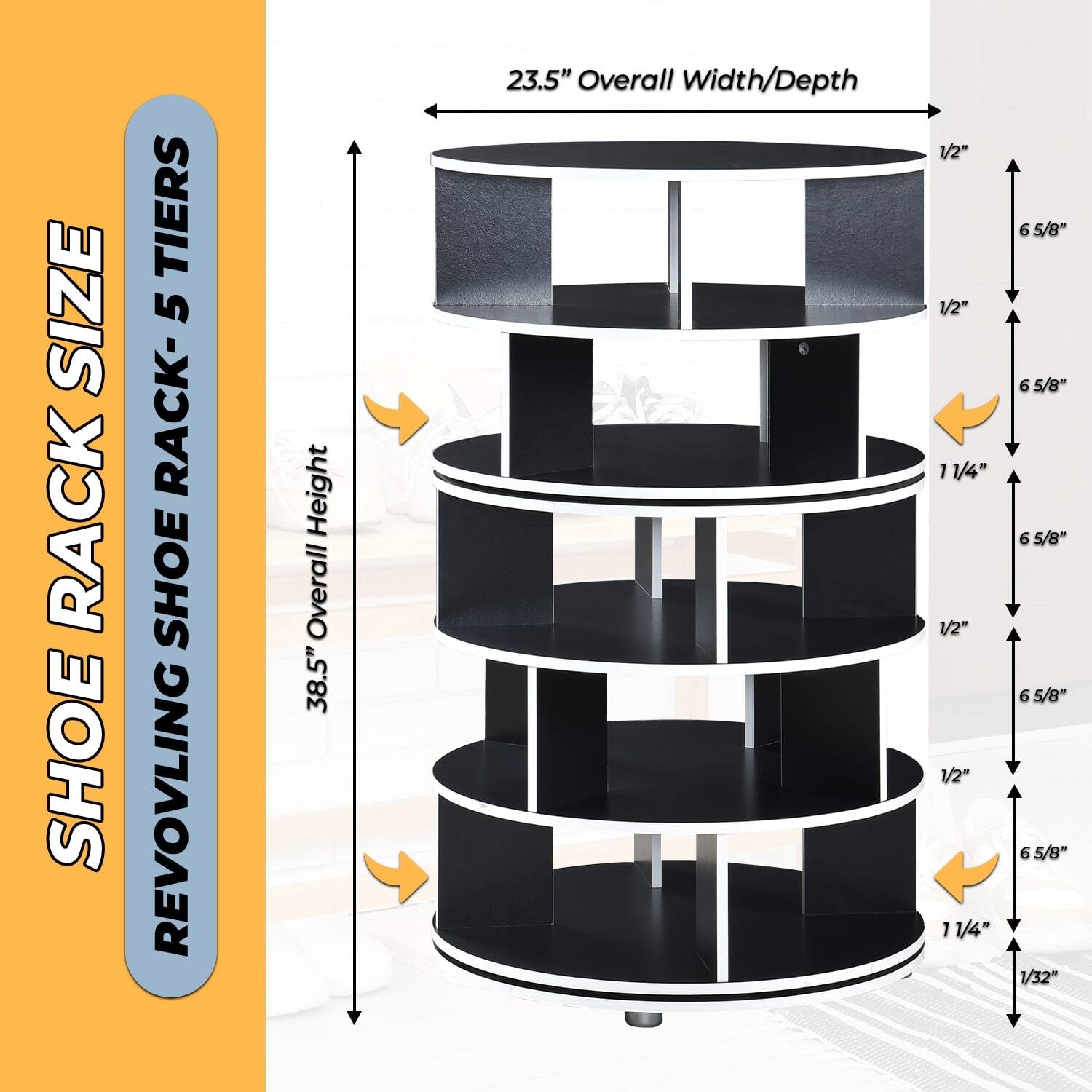 SHOE RACK SIZE  
REVOLVING SHOE RACK - 5 TIERS  

38.5" Overall Height  
23.5" Overall Width/Depth  

1/2"  
1/2"  
11/4"  
1/2"  
1/2"  
11/4"  
6 5/8"  
6 5/8"  
6 5/8"  
6 5/8"  
6 5/8"  
1/32"