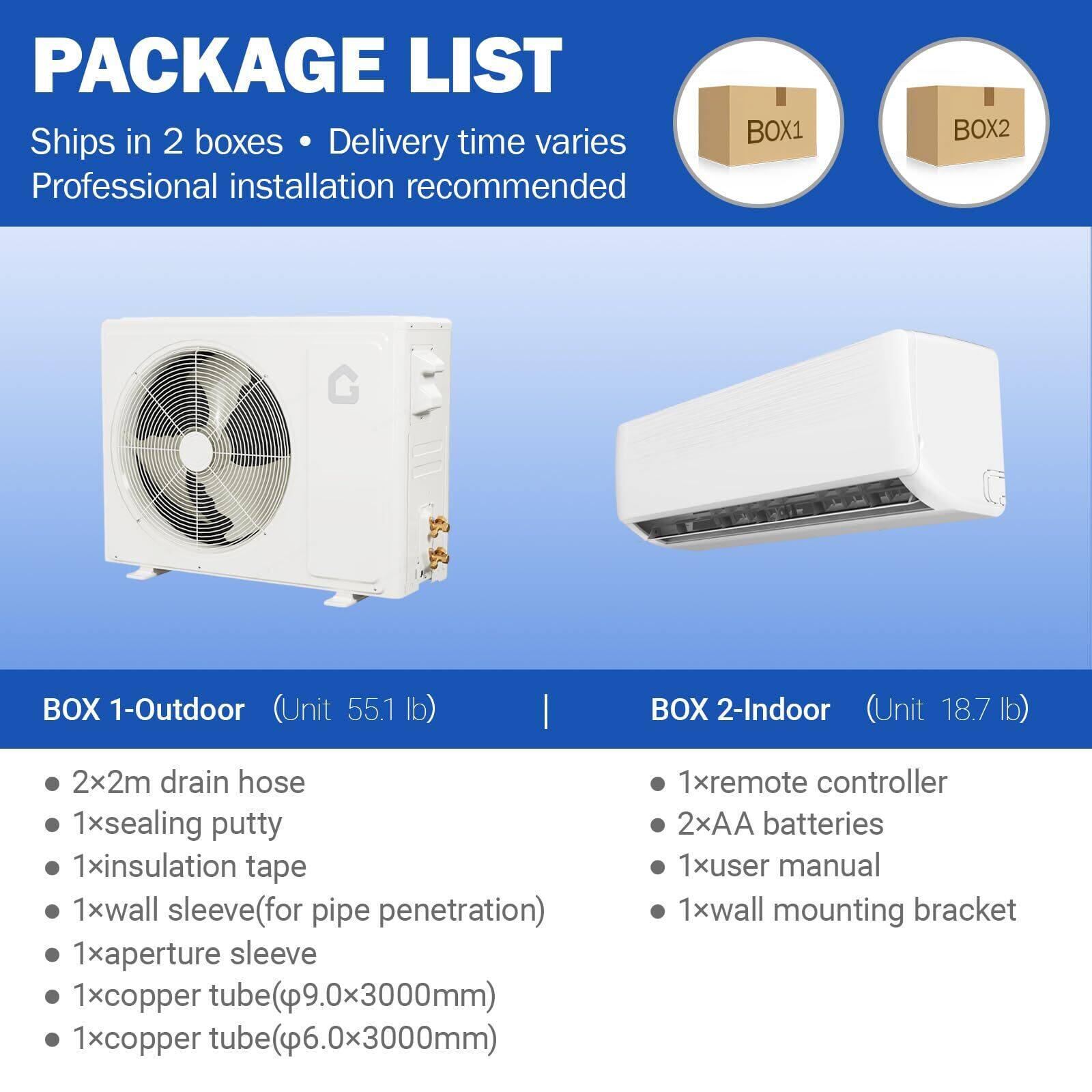 **PACKAGE LIST**

Ships in 2 boxes • Delivery time varies  
Professional installation recommended

---

**BOX 1 - Outdoor (Unit 55.1 lb)**

- 2x2m drain hose
- 1x sealing putty
- 1x insulation tape
- 1x wall sleeve (for pipe penetration)
- 1x aperture sleeve
- 1x copper tube (9.0x3000mm)
- 1x copper tube (6.0x3000mm)

---

**BOX 2 - Indoor (Unit 18.7 lb)**

- 1x remote controller
- 2x AA batteries
- 1x user manual
- 1x wall mounting bracket