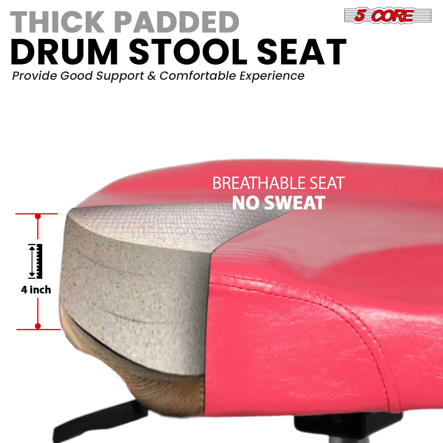 5 CORE THICK PADDED DRUM STOOL SEAT  
Provide Good Support & Comfortable Experience  

BREATHABLE SEAT  
NO SWEAT  

4 inch