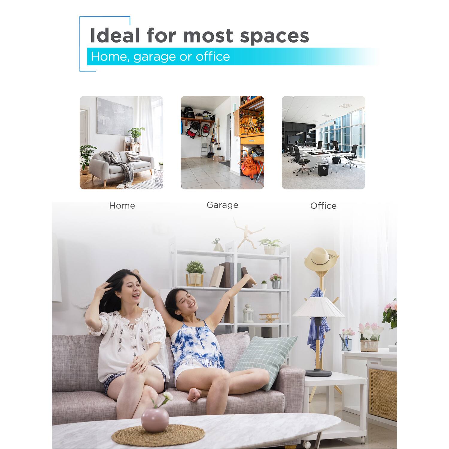 Ideal for most spaces  
Home, garage or office  

Home  
Garage  
Office