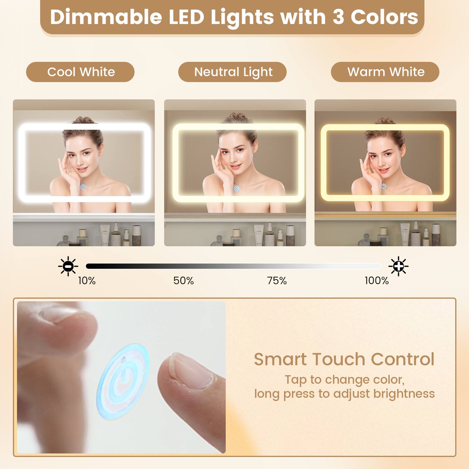 Dimmable LED Lights with 3 Colors

Cool White Neutral Light Warm White

10% 50% 75% + 100%

Smart Touch Control
Tap to change color, long press to adjust brightness