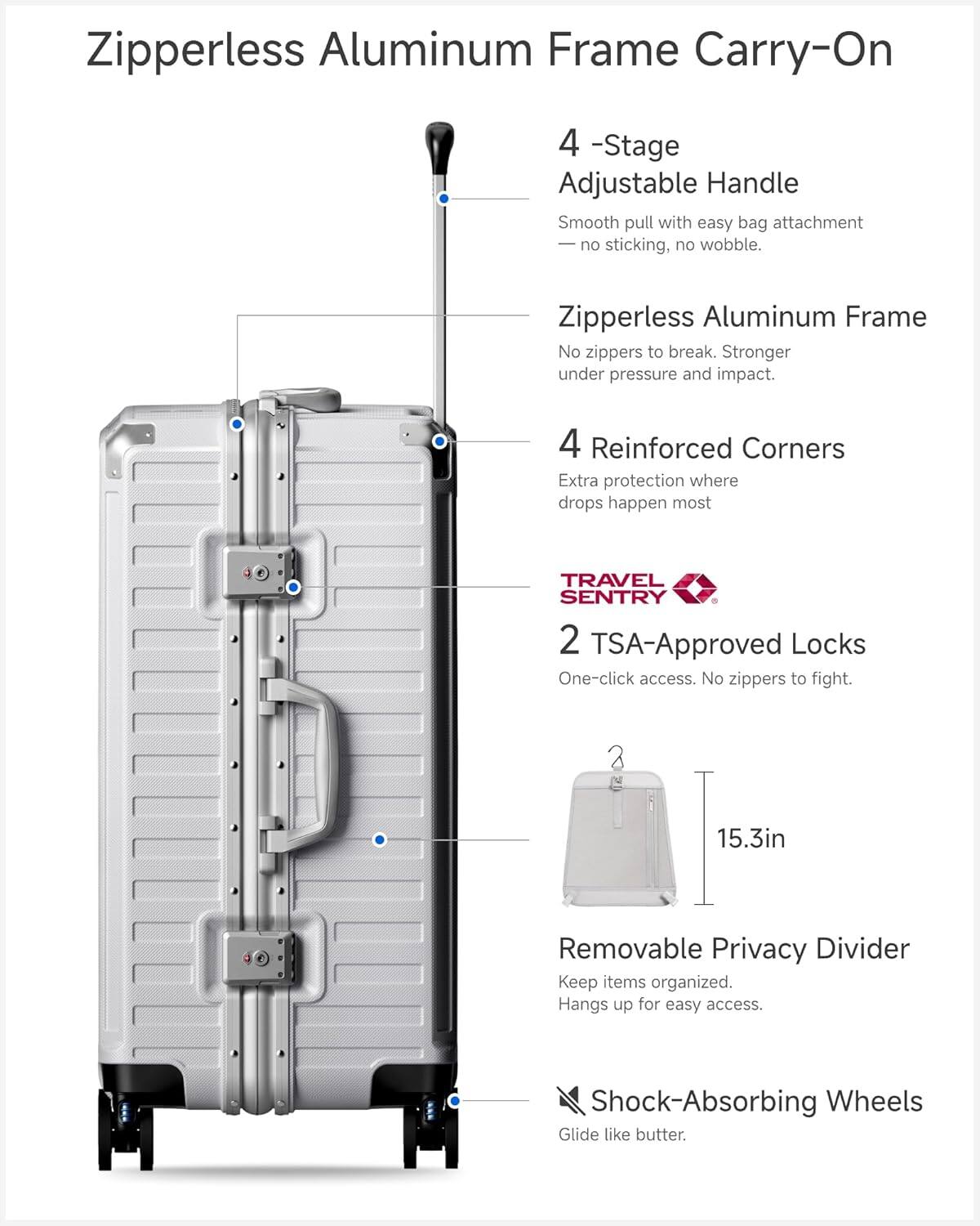 Zipperless Aluminum Frame Carry-On

- 4-Stage Adjustable Handle
  - Smooth pull with easy bag attachment
  - No sticking, no wobble.

- Zipperless Aluminum Frame
  - No zippers to break.
  - Stronger under pressure and impact.

- 4 Reinforced Corners
  - Extra protection where drops happen most.

- TRAVEL SENTRY
  - 2 TSA-Approved Locks
  - One-click access.
  - No zippers to fight.

- 15.3in Removable Privacy Divider
  - Keep items organized.
  - Hangs up for easy access.

- Shock-Absorbing Wheels
  - Glide like butter.