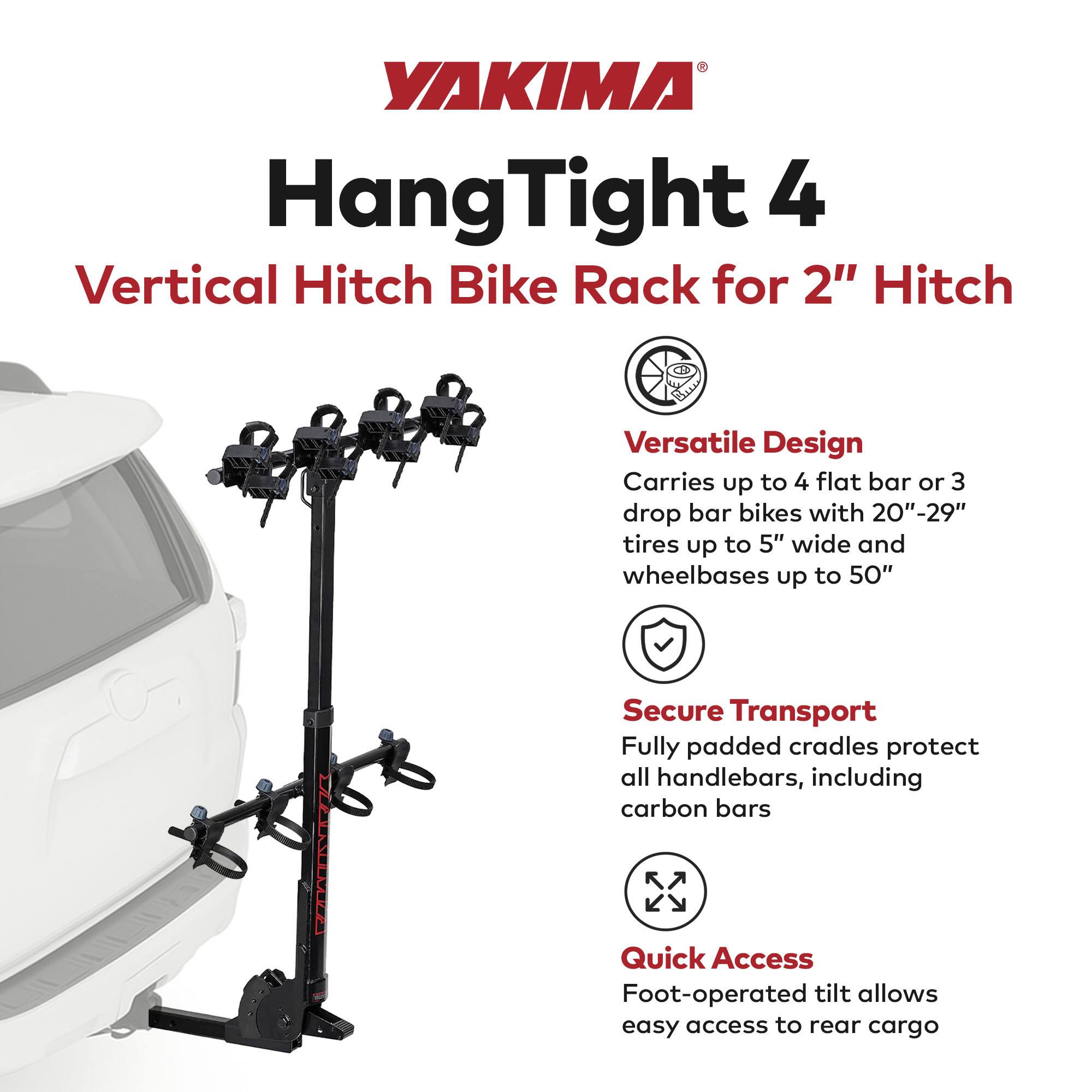 YAKIMA  
HangTight 4  
Vertical Hitch Bike Rack for 2" Hitch  

Versatile Design  
Carries up to 4 flat bar or 3 drop bar bikes with 20"-29" tires up to 5" wide and wheelbases up to 50"  

Secure Transport  
Fully padded cradles protect all handlebars, including carbon bars  

Quick Access  
Foot-operated tilt allows easy access to rear cargo
