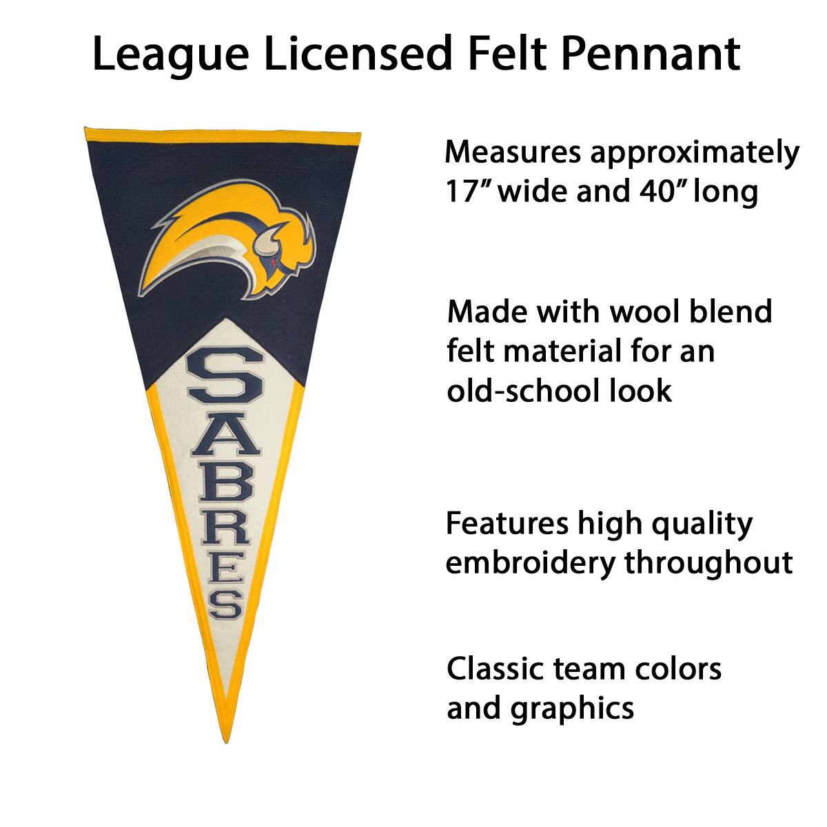 League Licensed Felt Pennant

- Measures approximately 17" wide and 40" long
- Made with wool blend felt material for an old-school look
- Features high quality embroidery throughout
- Classic team colors and graphics