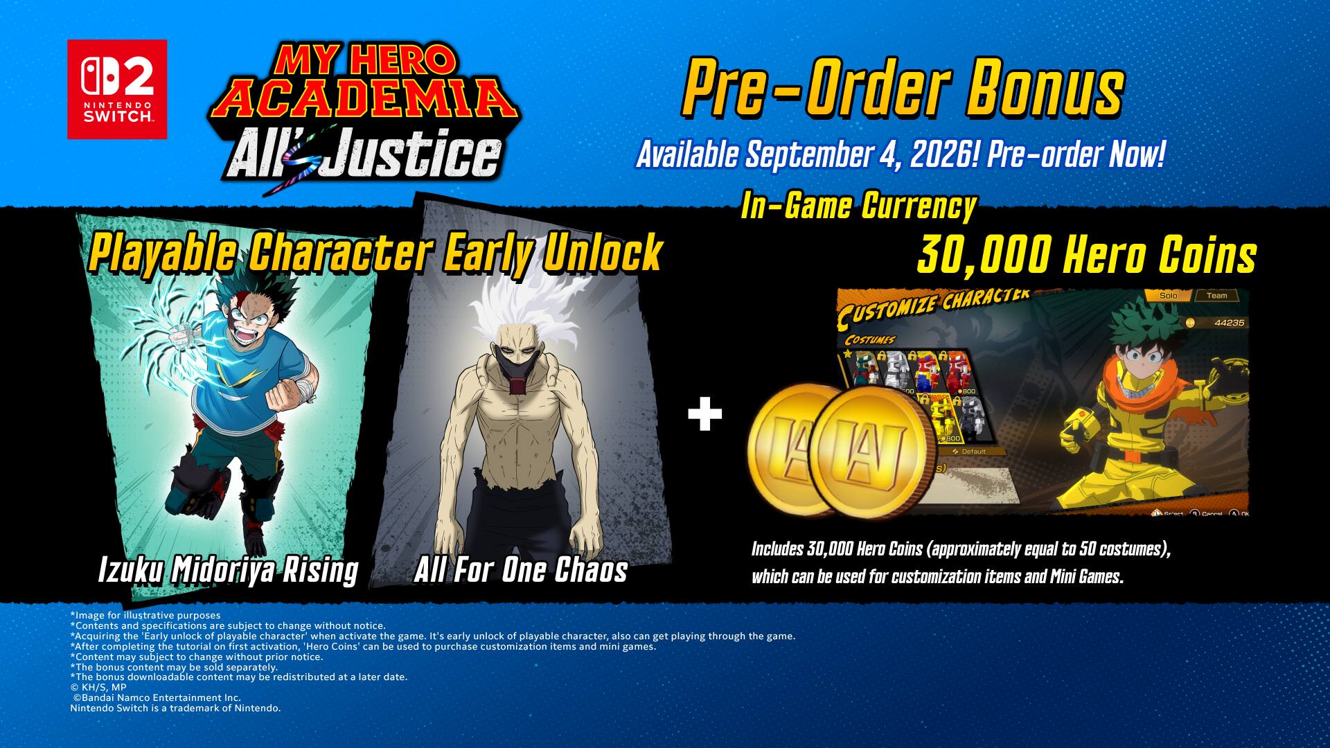 MY HERO ACADEMIA All Justice

Pre-Order Bonus
Available September 4, 2026! Pre-order Now!

In-Game Currency
30,000 Hero Coins

Playable Character Early Unlock
Izuku Midoriya Rising
All For One Chaos

+ 44235 COSTUMES

Includes 30,000 Hero Coins (approximately equal to 50 costumes), which can be used for customization items and Mini Games.

*Image for illustrative purposes. Contents and specifications are subject to change without notice.

"Acquiring the early unlock of playable character when activate the game. It's early unlock of playable character, also can get playing through the game. After completing the tutorial on first activation, Hero Coins can be used to purchase customization items and mini games. Content may subject to change without prior notice.

*The bonus content may be sold separately. The bonus downloadable content may be redistributed at a later date.

KH/S, MP B