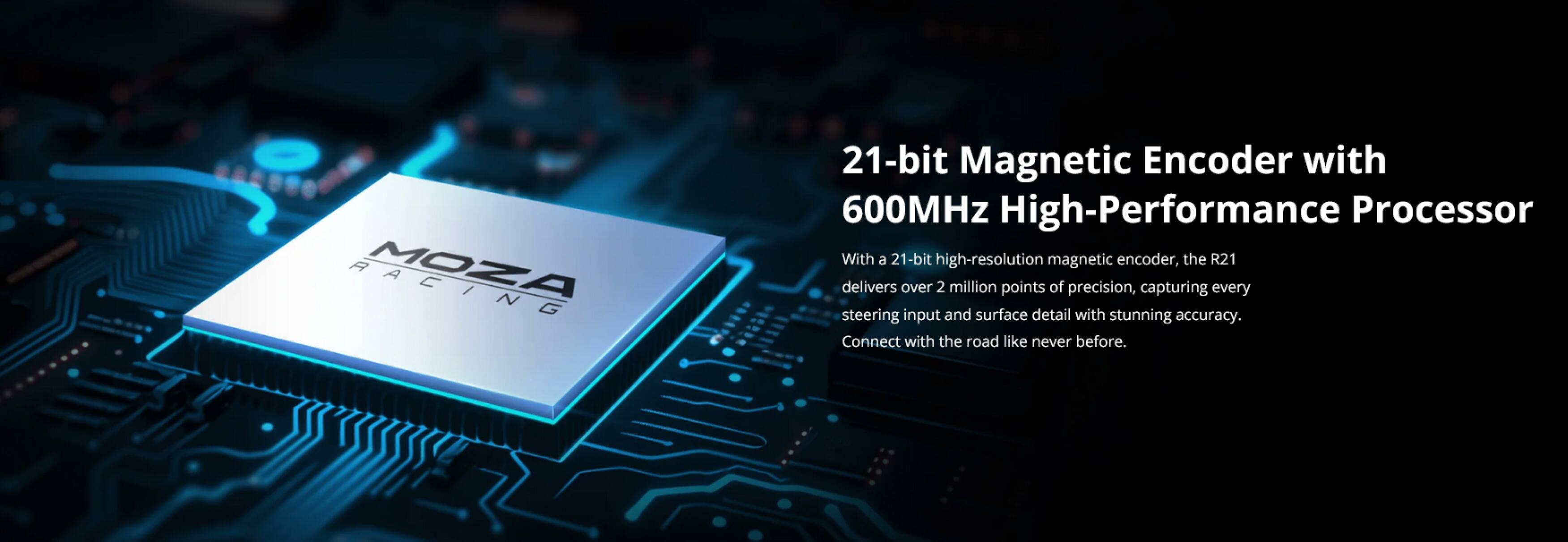 MOZA 21-bit Magnetic Encoder with 600MHz High-Performance Processor

With a 21-bit high-resolution magnetic encoder, the R21 delivers over 2 million points of precision, capturing every steering input and surface detail with stunning accuracy. Connect with the road like never before.