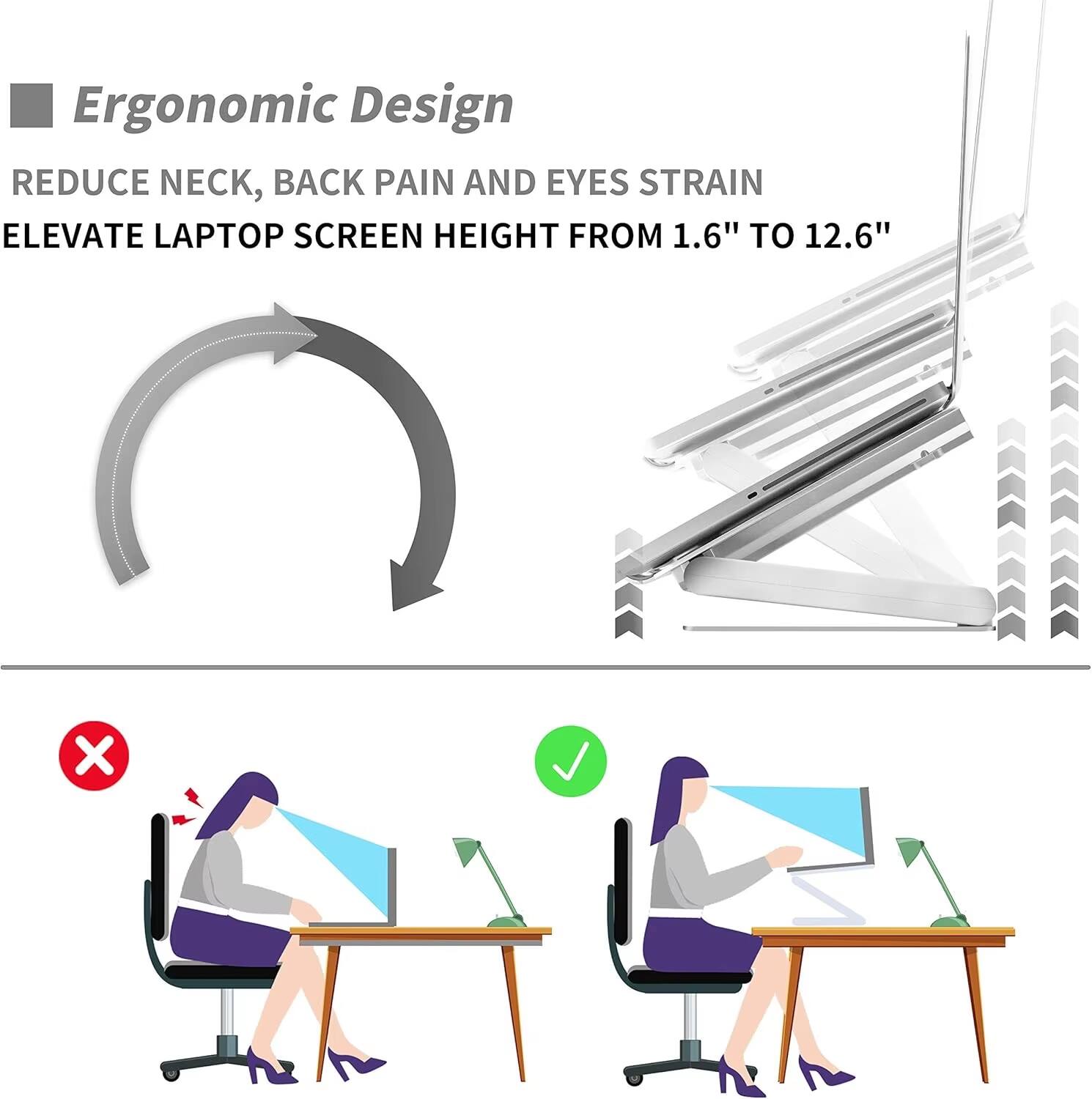 Ergonomic Design  
REDUCE NECK, BACK PAIN AND EYES STRAIN  
ELEVATE LAPTOP SCREEN HEIGHT FROM 1.6" TO 12.6"