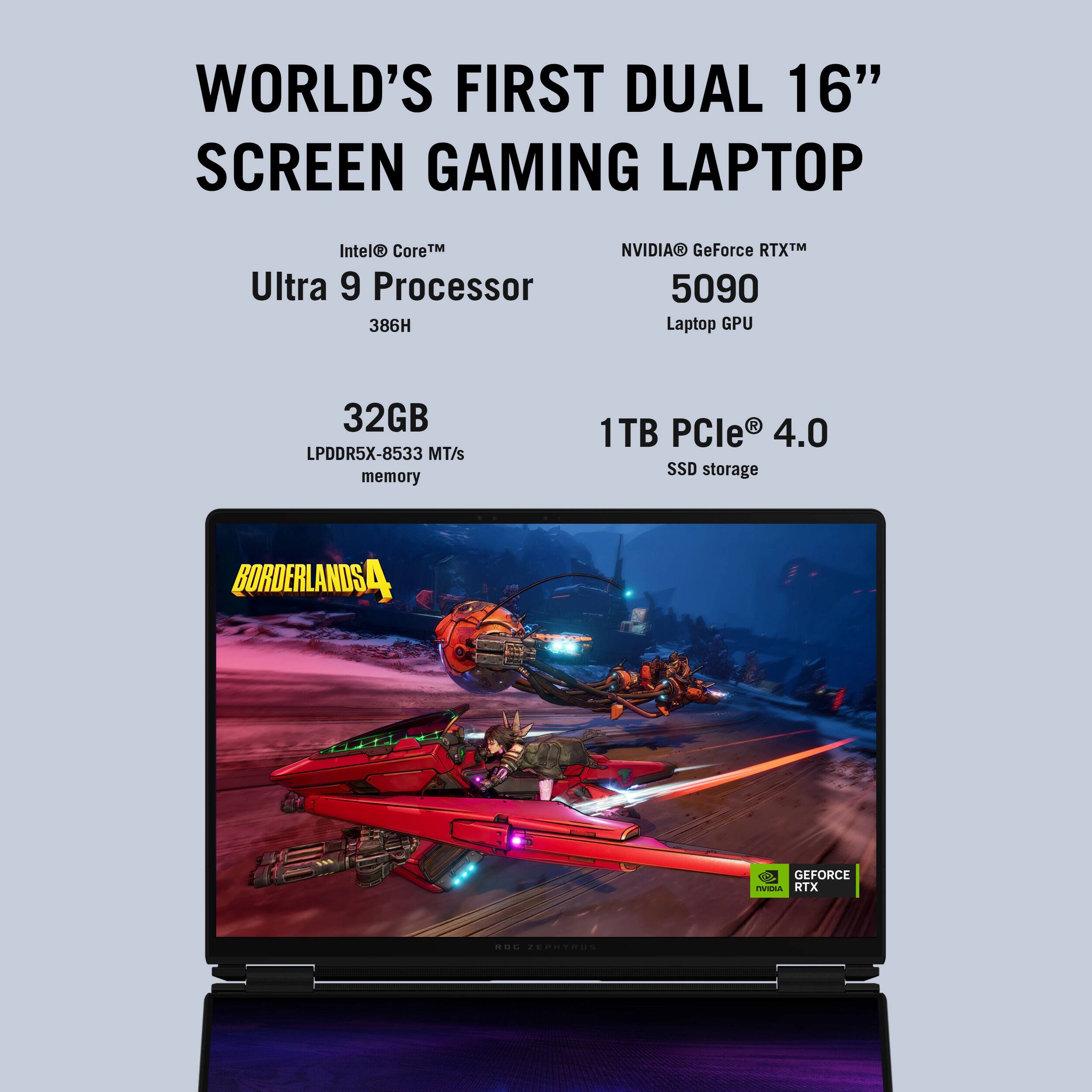 WORLD'S FIRST DUAL 16" SCREEN GAMING LAPTOP

- Intel® Core™ Ultra 9 Processor 386H
- NVIDIA® GeForce RTX™ 5090 Laptop GPU
- 32GB LPDDR5X-8533 MT/s memory
- 1TB PCIe® 4.0 SSD storage

BORDERLANDS 4

GEFORCE RTX