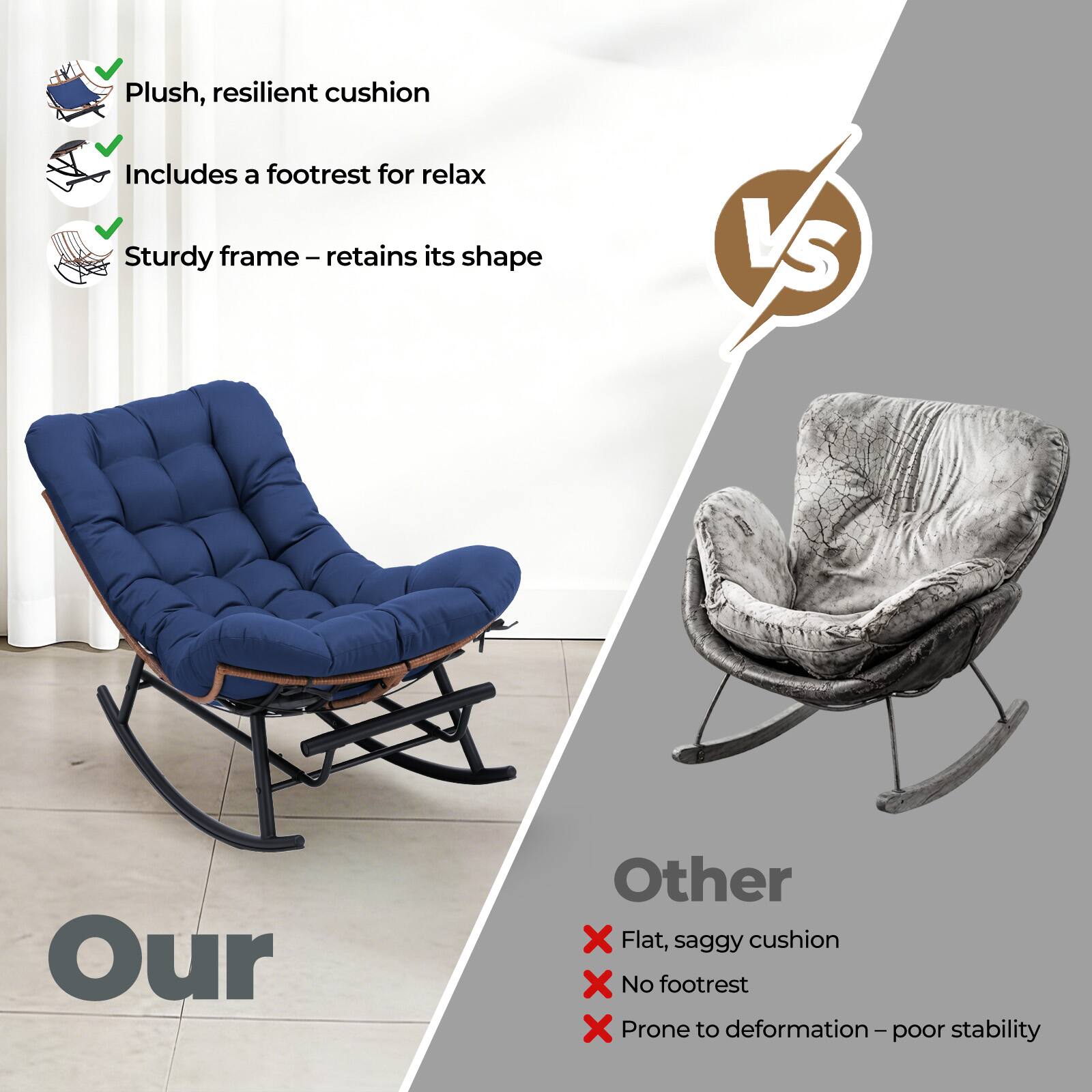 Plush, resilient cushion  
Includes a footrest for relax  
Sturdy frame – retains its shape  

VS  

Our  

Other  
Flat, saggy cushion  
No footrest  
Prone to deformation – poor stability