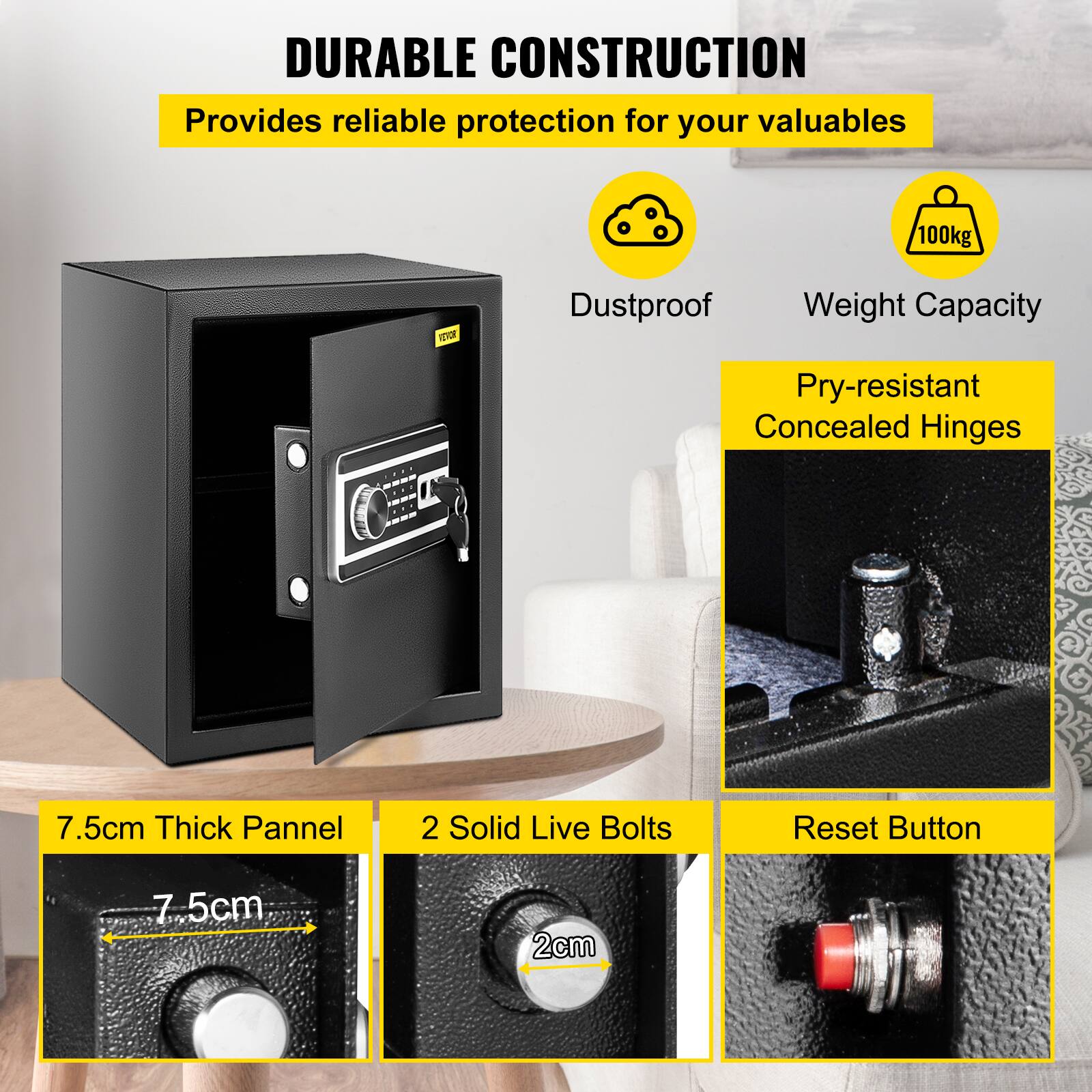 DURABLE CONSTRUCTION
Provides reliable protection for your valuables

100kg
Dustproof
Weight Capacity
Pry-resistant Concealed Hinges

7.5cm Thick Pannel
2 Solid Live Bolts
Reset Button
2cm