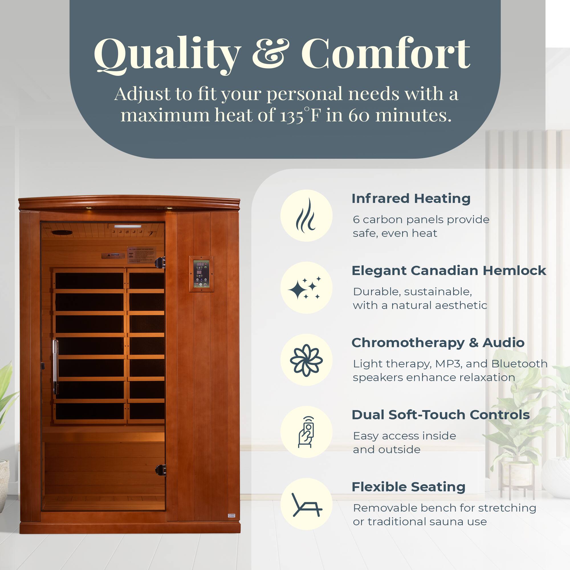 Quality & Comfort  
Adjust to fit your personal needs with a maximum heat of 135°F in 60 minutes.

- Infrared Heating  
  6 carbon panels provide safe, even heat

- Elegant Canadian Hemlock  
  Durable, sustainable, with a natural aesthetic

- Chromotherapy & Audio  
  Light therapy, MP3, and Bluetooth speakers enhance relaxation

- Dual Soft-Touch Controls  
  Easy access inside and outside

- Flexible Seating  
  Removable bench for stretching or traditional sauna use