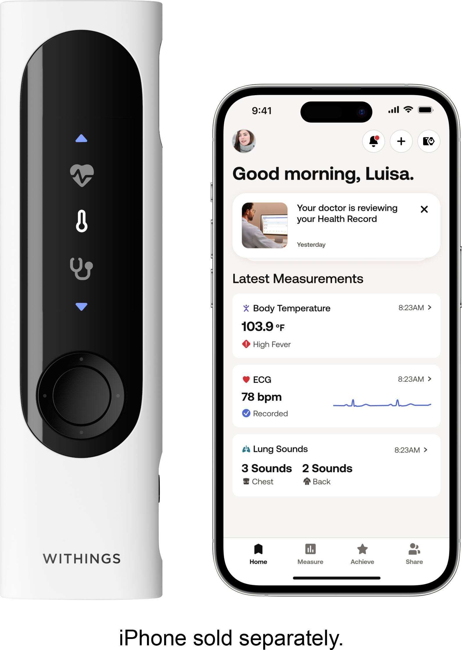 9:41  
Good morning, Luisa.  
Your doctor is reviewing your Health Record  
Latest Measurements  
Body Temperature 103.9 F  
High Fever  
ECG 78 bpm  
Recorded  
Lung Sounds  
3 Sounds Chest  
2 Sounds Back  
WITHINGS  
iPhone sold separately.