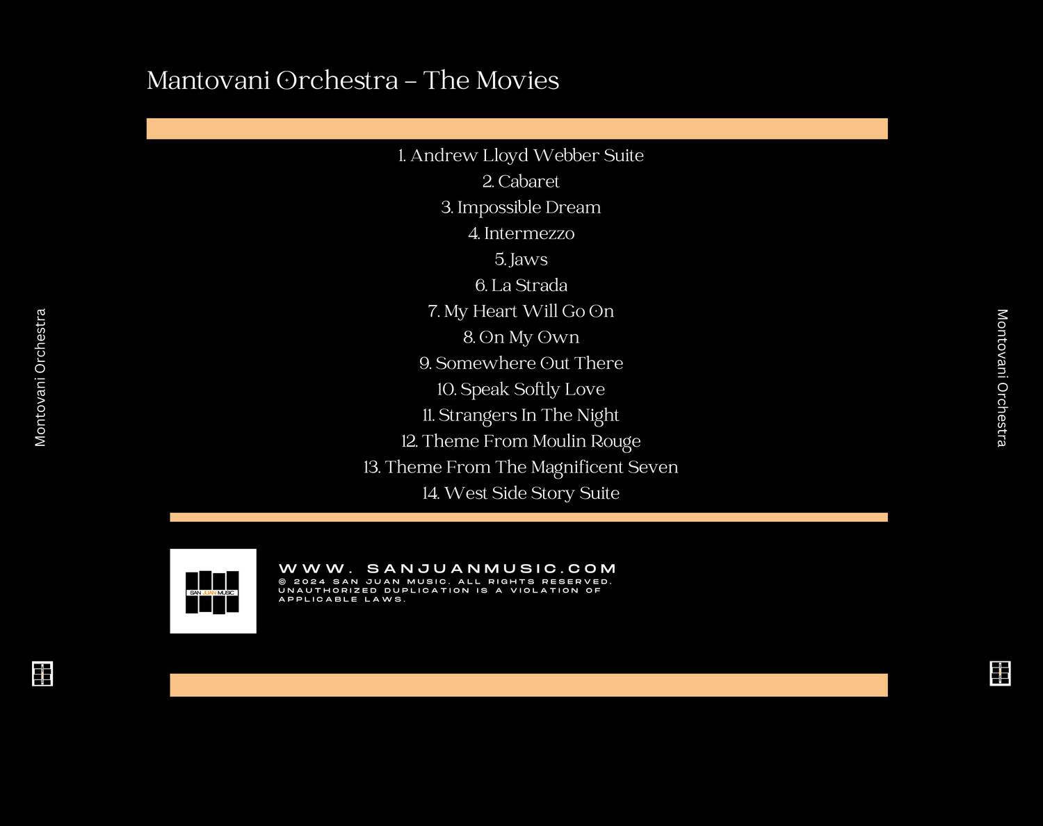 Mantovani Orchestra - The Movies

1. Andrew Lloyd Webber Suite  
2. Cabaret  
3. Impossible Dream  
4. Intermezzo  
5. Jaws  
6. La Strada  
7. My Heart Will Go On  
8. On My Own  
9. Somewhere Out There  
10. Speak Softly Love  
11. Strangers In The Night  
12. Theme From Moulin Rouge  
13. Theme From The Magnificent Seven  
14. West Side Story Suite  

Mantovani Orchestra  
www.SANJUANMUSIC.COM  
© 2004 SAN JUAN MUSIC ALL RIGHTS RESERVED.  
UNAUTHORIZED DUPLICATION IS A VIOLATION OF APPLICABLE LAWS.