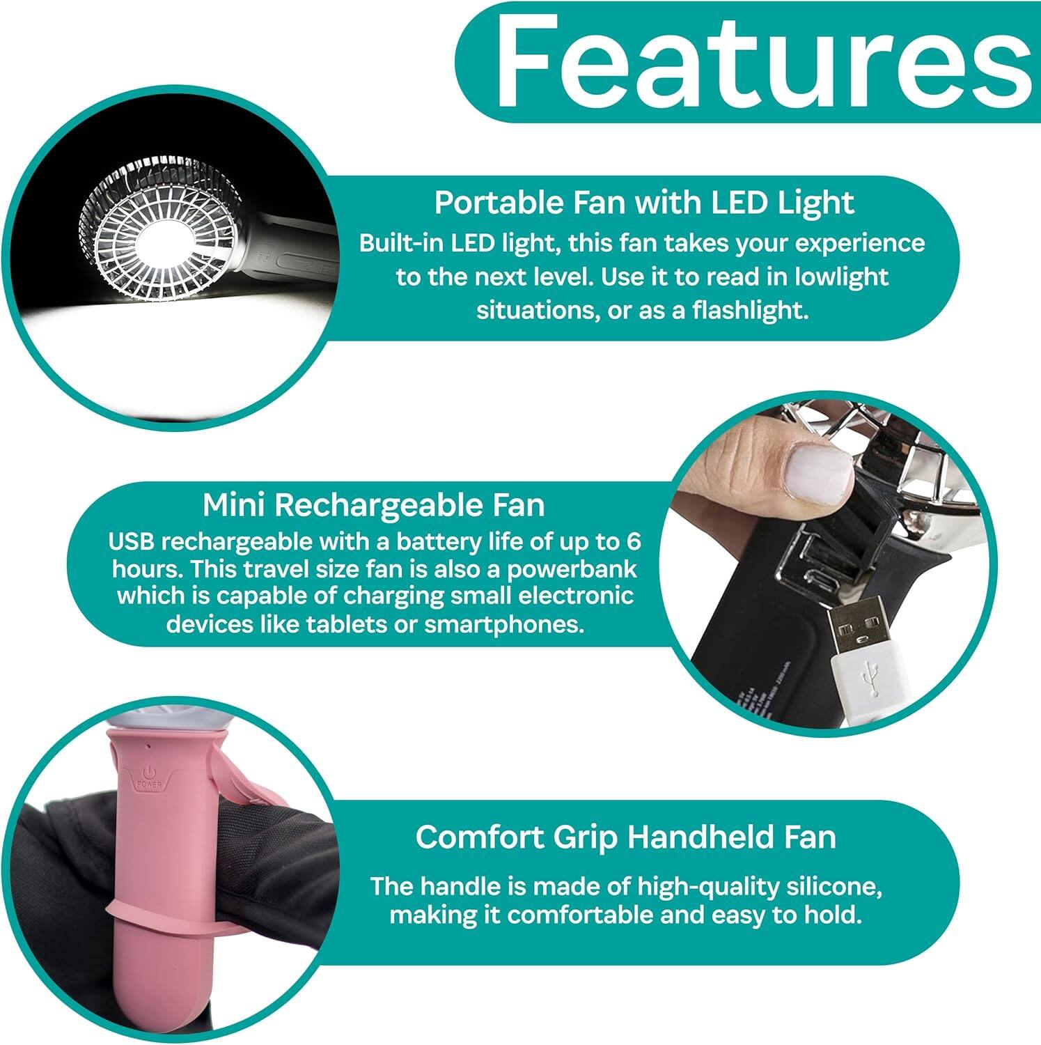Features

Portable Fan with LED Light  
Built-in LED light, this fan takes your experience to the next level. Use it to read in lowlight situations, or as a flashlight.

Mini Rechargeable Fan  
USB rechargeable with a battery life of up to 6 hours. This travel size fan is also a powerbank which is capable of charging small electronic devices like tablets or smartphones.

Comfort Grip Handheld Fan  
The handle is made of high-quality silicone, making it comfortable and easy to hold.