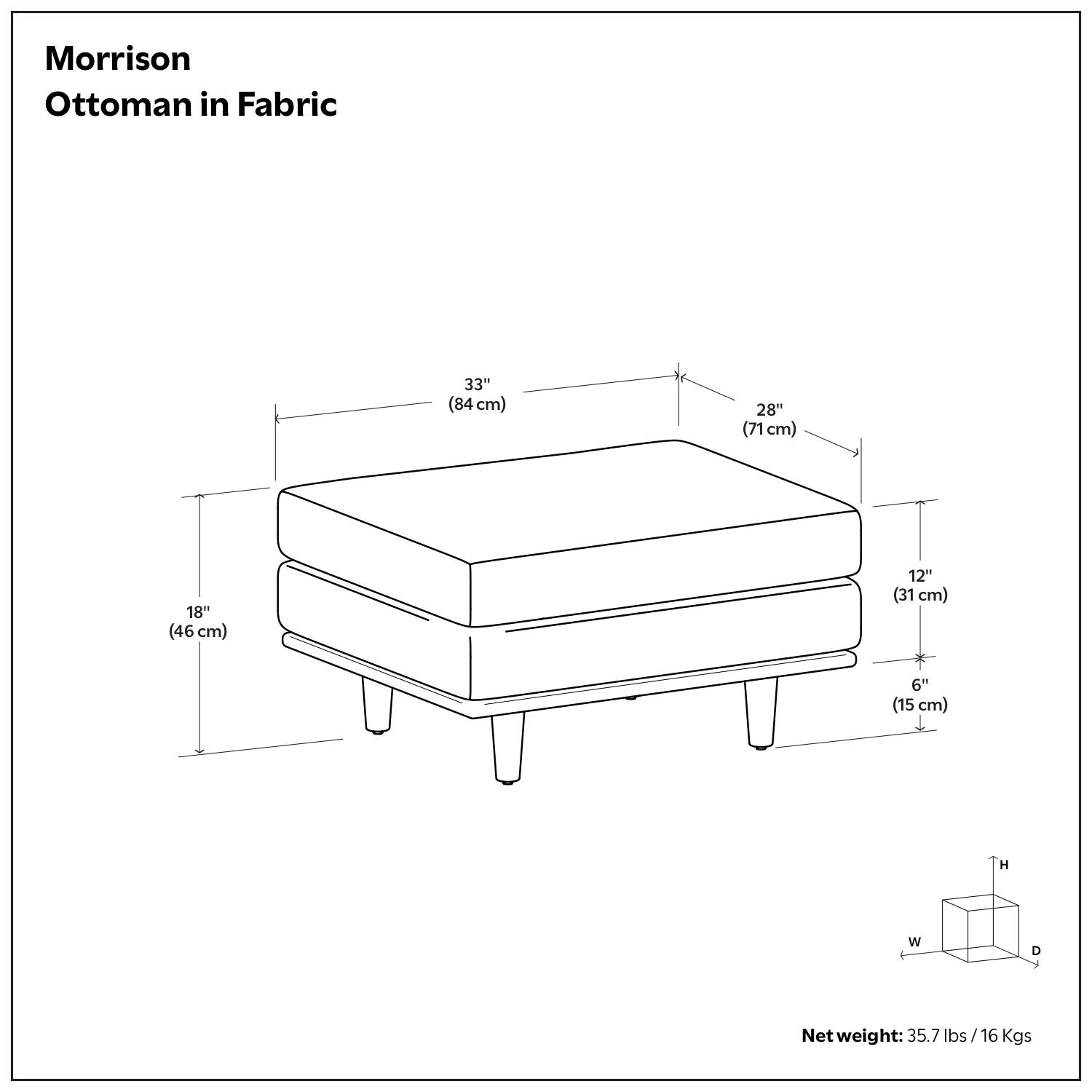 Morrison Ottoman in Fabric

- 33" (84 cm)
- 28" (71 cm)
- 18" (46 cm)
- 12" (31 cm)
- 6" (15 cm)

Net weight: 35.7 lbs / 16 Kgs