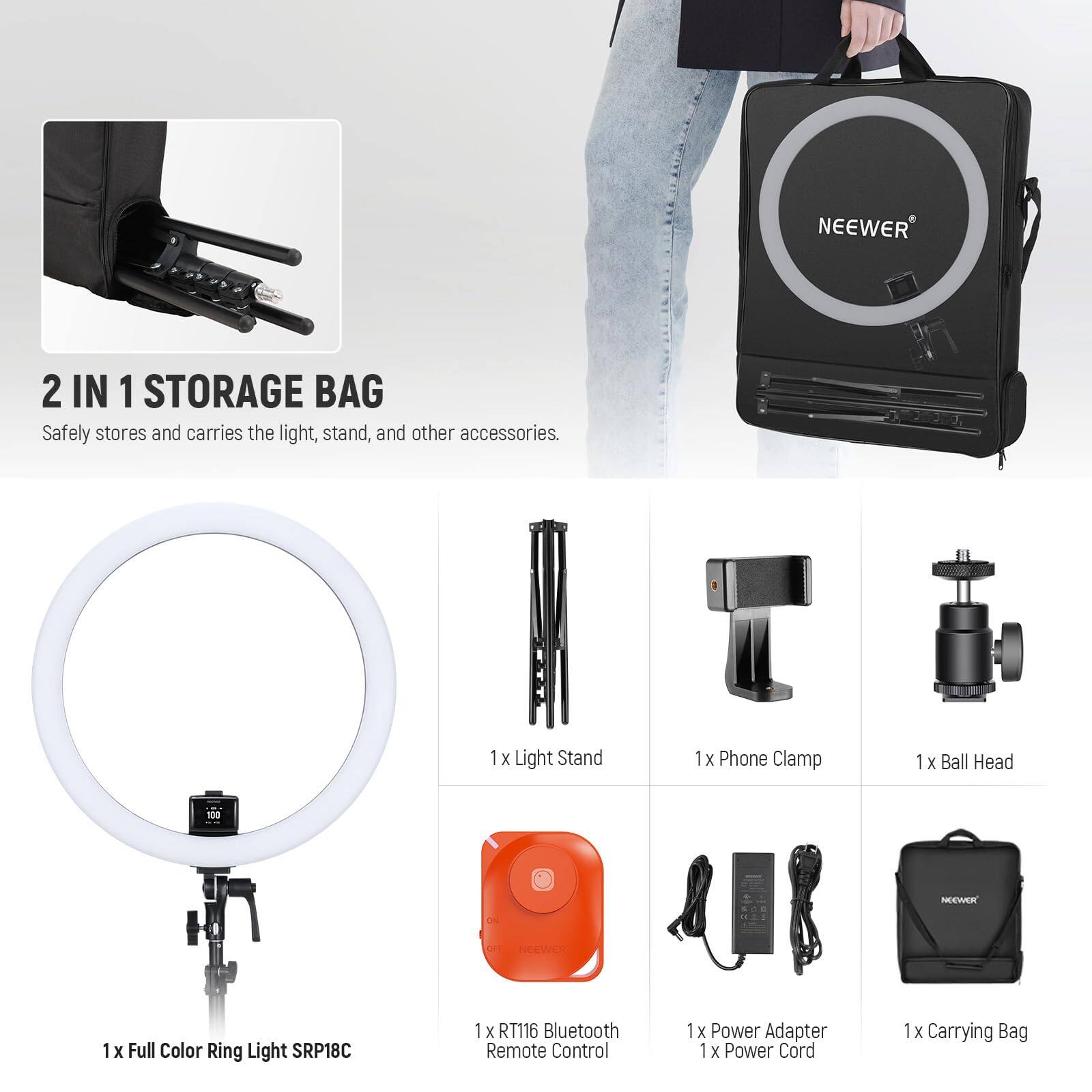 NEEWER 2 IN 1 STORAGE BAG  
Safely stores and carries the light, stand, and other accessories.  

1 x Light Stand  
1 x Phone Clamp  
1 x Ball Head  
1 x Full Color Ring Light SRP18C  
1 x RT116 Bluetooth Remote Control  
1 x Power Adapter  
1 x Power Cord  
1 x Carrying Bag
