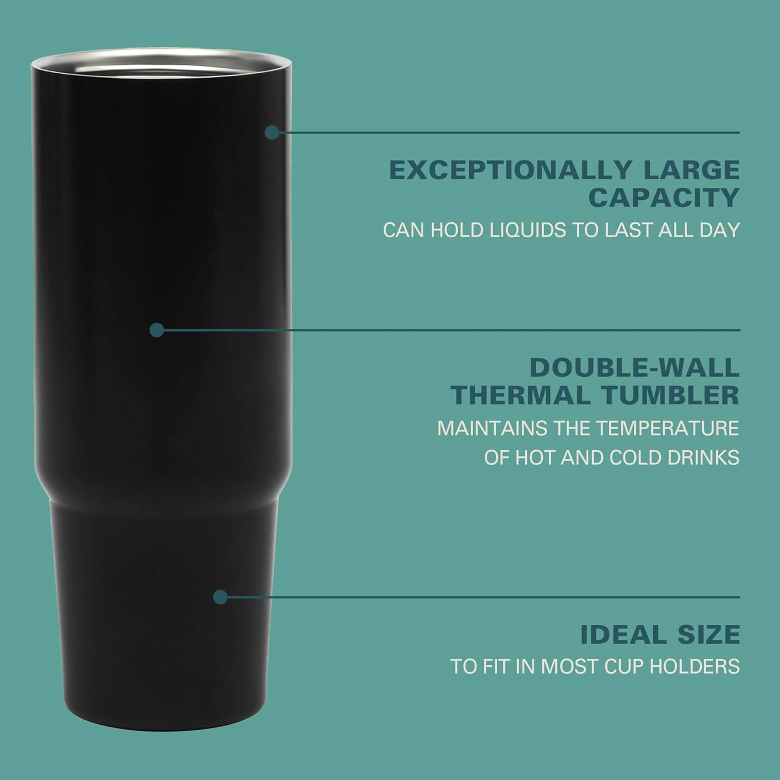 EXCEPTIONALLY LARGE CAPACITY CAN HOLD LIQUIDS TO LAST ALL DAY

DOUBLE-WALL THERMAL TUMBLER MAINTAINS THE TEMPERATURE OF HOT AND COLD DRINKS

IDEAL SIZE TO FIT IN MOST CUP HOLDERS