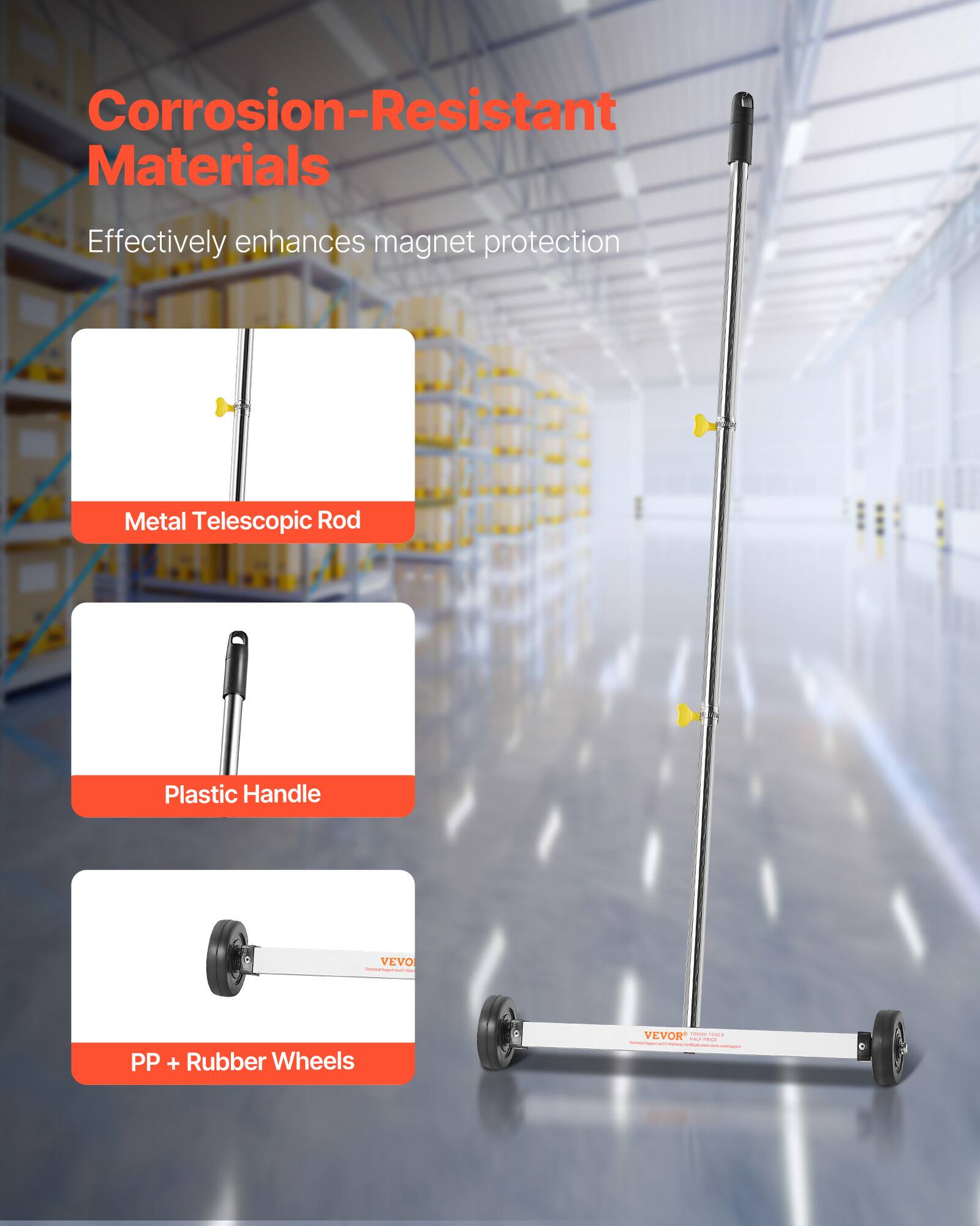 Corrosion-Resistant Materials  
Effectively enhances magnet protection  
Metal Telescopic Rod  
Plastic Handle  
PP + Rubber Wheels  
VEVOR