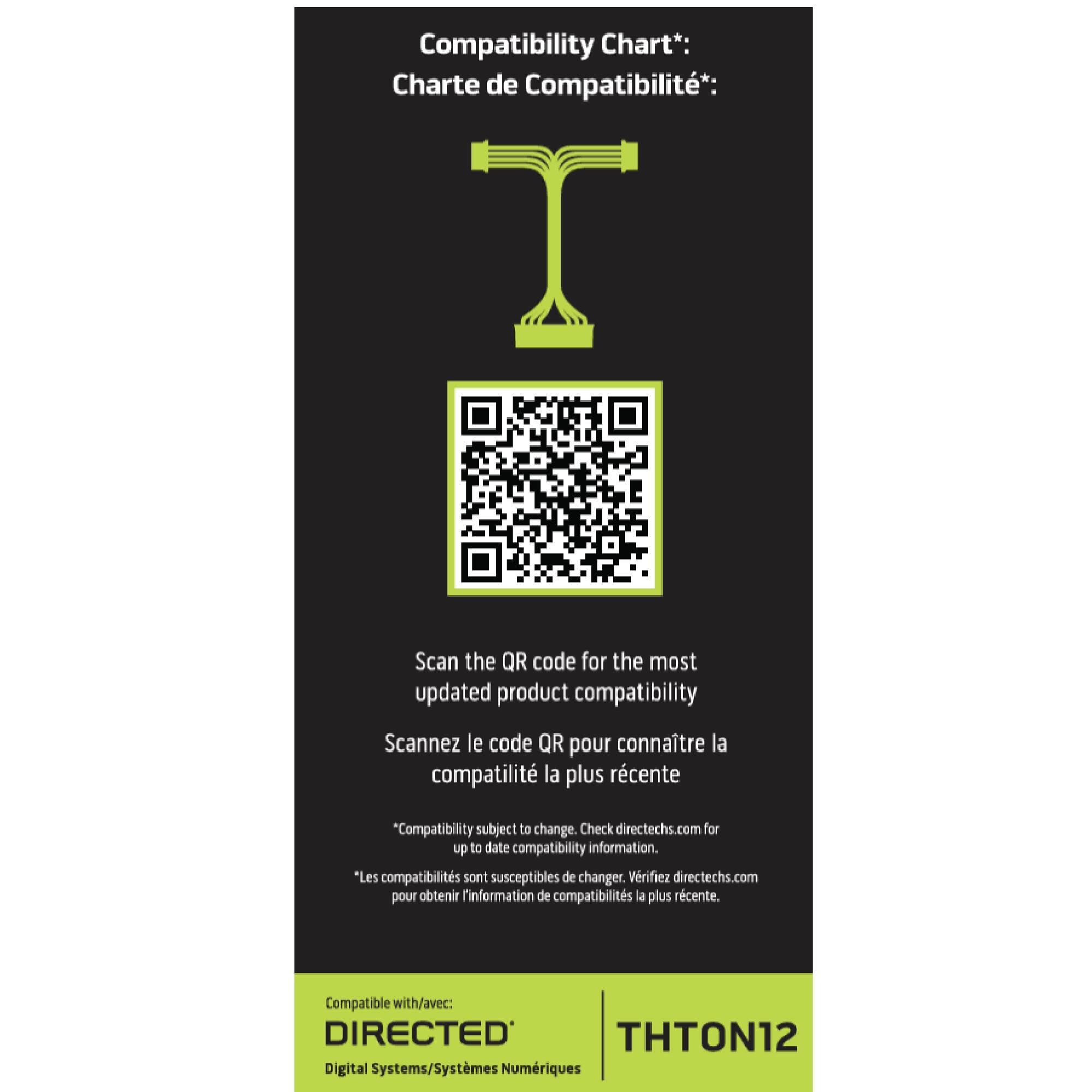 Compatibility Chart*:  
Charte de Compatibilité*:  

Scan the QR code for the most updated product compatibility  
Scannez le code QR pour connaître la compatibilité la plus récente  

"Compatibility subject to change. Check directechs.com for up to date compatibility information."  
"Les compatibilités sont susceptibles de changer. Vérifiez directechs.com pour obtenir l'information de compatibilités la plus récente."  

Compatible with/avec:  
DIRECTED Digital Systems/Systèmes Numériques  

THTON12