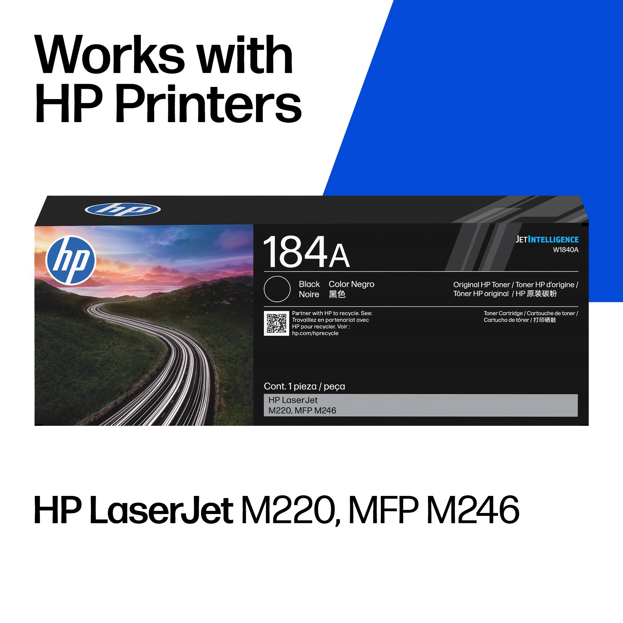 Works with HP Printers

hp hp

184A Black Color Negro Noire

Partner with HP to recycle. See: Travallez en portenoriot ovec HP pour recycler. Voir: hp.com/hprecycle

JETINTELLIGENCE W1840A Original HP Toner Toner HP d'origine/ Tner HP original HP  Toner Cortridge Cartouche de toner Cortucho de toner 

Cont. 1 pieza | pea HP LaserJet M220, MFP M246

HP LaserJet M220, MFP M246