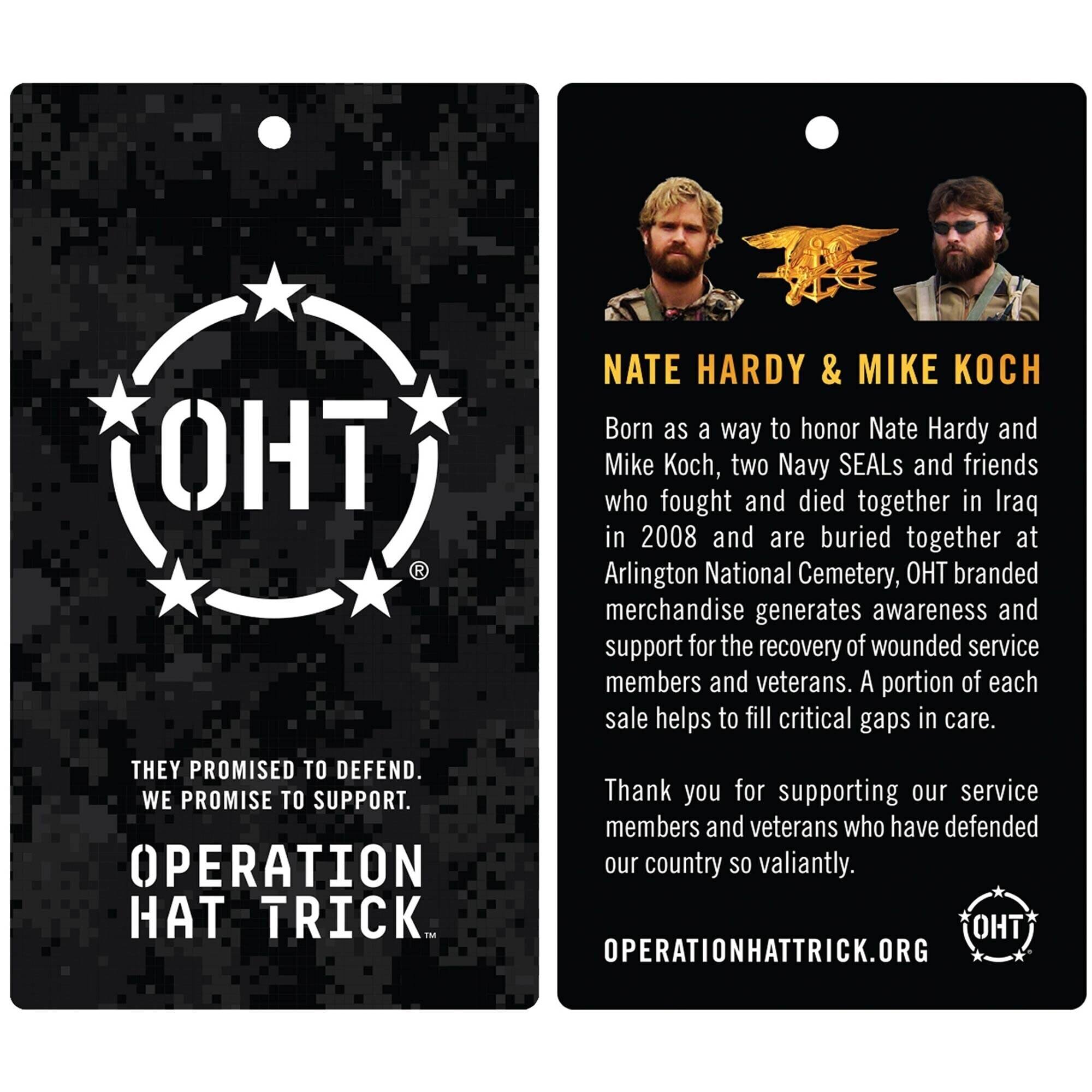 **Left Side:**

- **OHT**  
  THEY PROMISED TO DEFEND.  
  WE PROMISE TO SUPPORT.  
  OPERATION HAT TRICK.  
  OPERATIONHATTRICK.ORG

**Right Side:**

- **NATE HARDY & MIKE KOCH**  
  Born as a way to honor Nate Hardy and Mike Koch, two Navy SEALs and friends who fought and died together in Iraq in 2008 and are buried together at Arlington National Cemetery, OHT branded merchandise generates awareness and support for the recovery of wounded service members and veterans. A portion of each sale helps to fill critical gaps in care.  
  Thank you for supporting our service members and veterans who have defended our country so valiantly.  
  OPERATIONHATTRICK.ORG