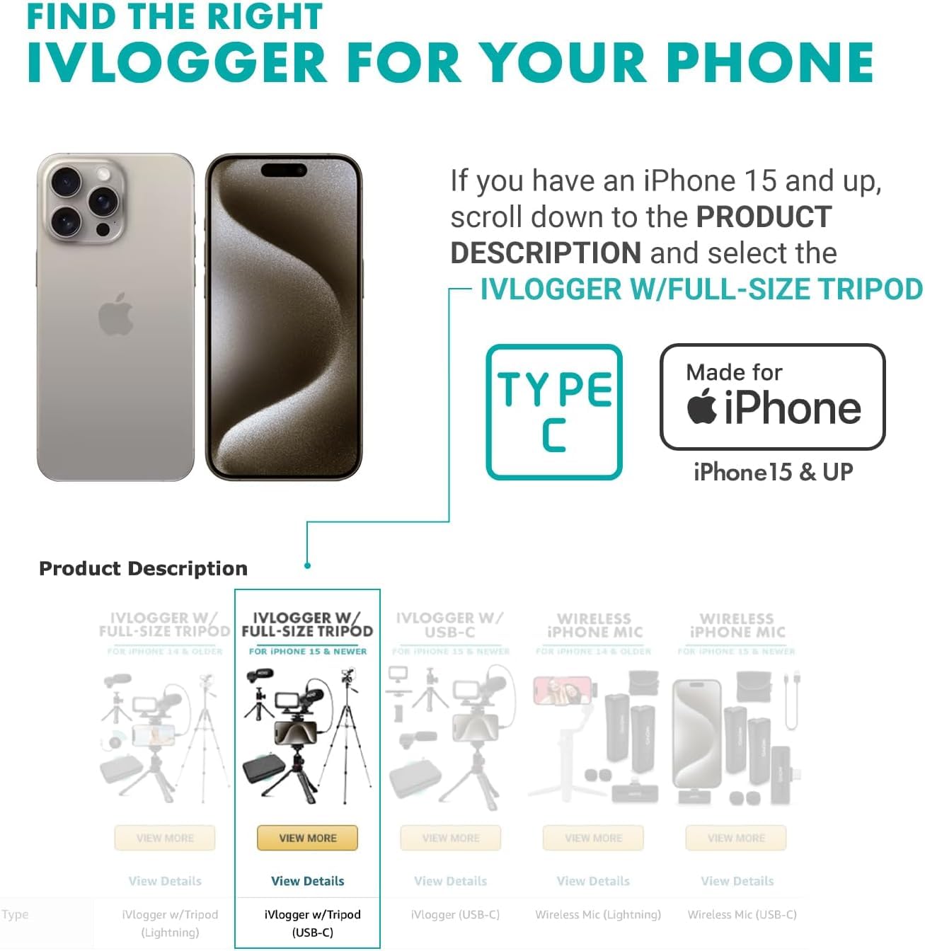 FIND THE RIGHT IVLOGGER FOR YOUR PHONE

If you have an iPhone 15 and up, scroll down to the PRODUCT DESCRIPTION and select the IVLOGGER W/FULL-SIZE TRIPOD

Made for iPhone
iPhone 15 & UP

Product Description

IVLOGGER W/ FULL-SIZE TRIPOD FOR IPHONE 13 & OLDER
- View Details
- Type: iVlogger w/Tripod (Lightning)

IVLOGGER W/ FULL-SIZE TRIPOD FOR IPHONE 15 & NEWER
- View Details
- Type: iVlogger w/Tripod (USB-C)

IVLOGGER W/ USB-C FOR IPHONE 13 & NEWER
- View Details
- Type: iVlogger (USB-C)

WIRELESS IPHONE MIC FOR IPHONE 13 & OLDER
- View Details
- Type: Wireless Mic (Lightning)

WIRELESS IPHONE MIC FOR IPHONE 13 & NEWER
- View Details
- Type: Wireless Mic (USB-C)