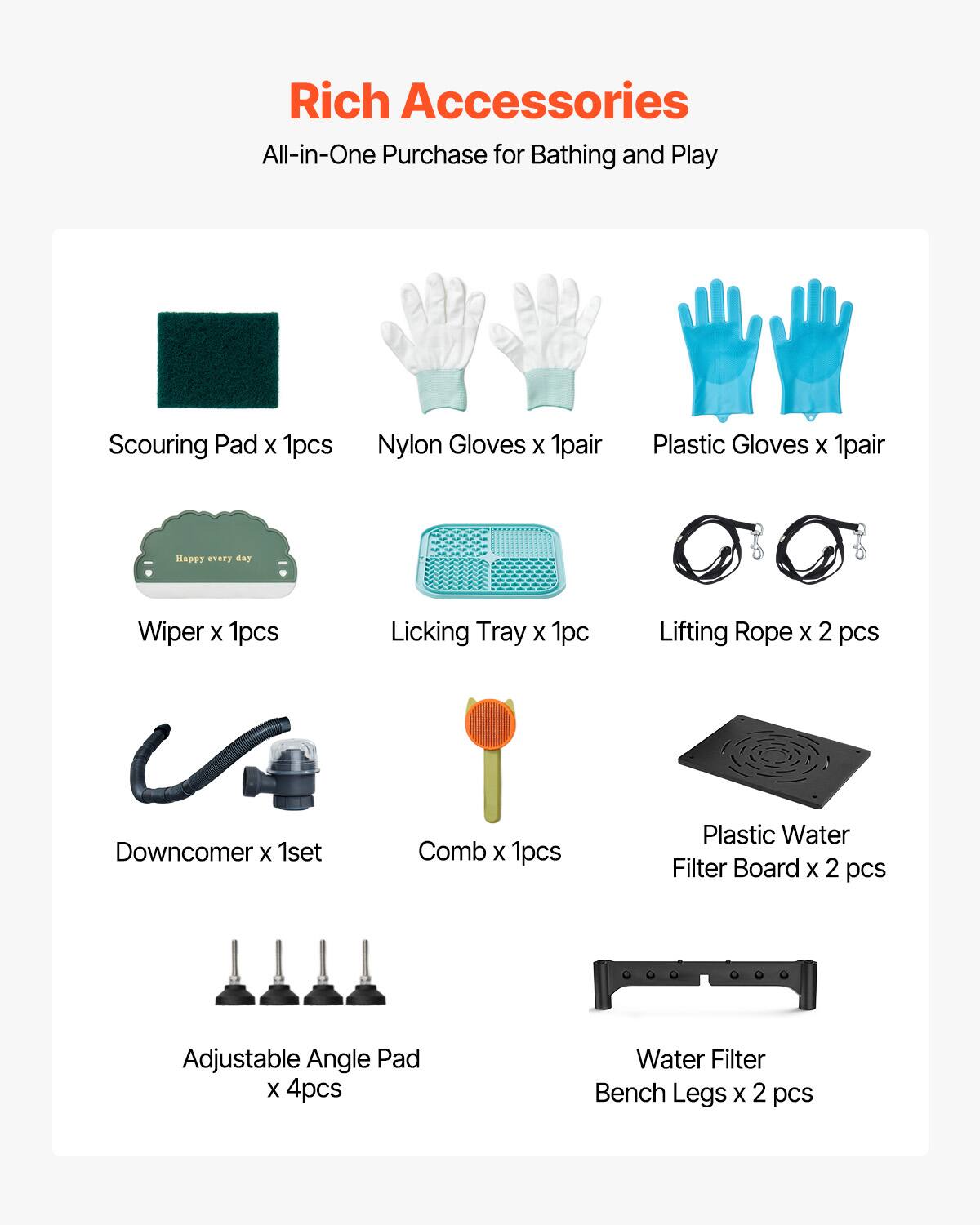 Rich Accessories  
All-in-One Purchase for Bathing and Play  

- Scouring Pad x 1pcs  
- Nylon Gloves x 1pair  
- Plastic Gloves x 1pair  
- Wiper x 1pcs  
- Licking Tray x 1pc  
- Lifting Rope x 2 pcs  
- Downcomer x 1set  
- Comb x 1pcs  
- Plastic Water Filter Board x 2 pcs  
- Adjustable Angle Pad x 4pcs  
- Water Filter Bench Legs x 2 pcs