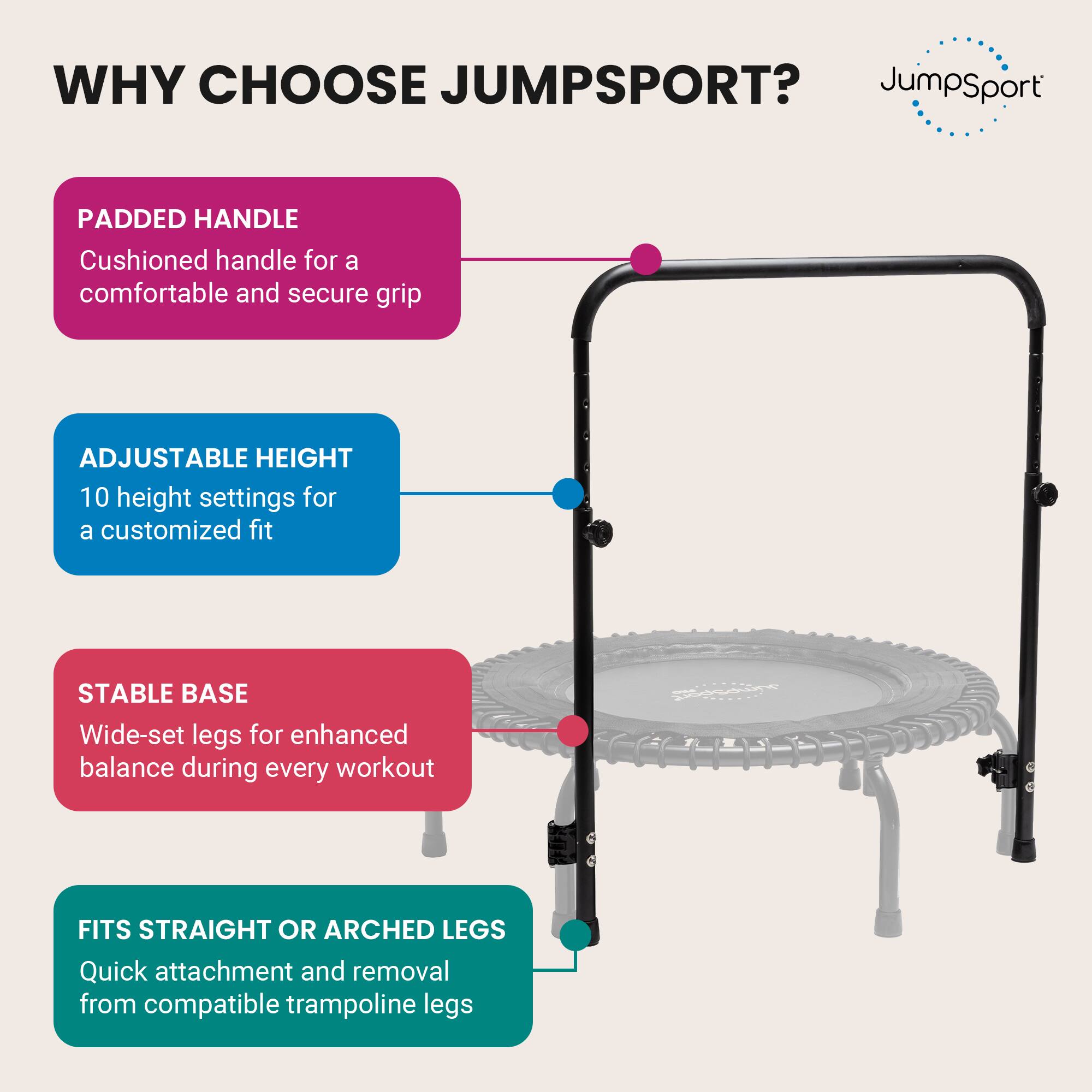 WHY CHOOSE JUMPSPORT?

- PADDED HANDLE
  Cushioned handle for a comfortable and secure grip

- ADJUSTABLE HEIGHT
  10 height settings for a customized fit

- STABLE BASE
  Wide-set legs for enhanced balance during every workout

- FITS STRAIGHT OR ARCHED LEGS
  Quick attachment and removal from compatible trampoline legs