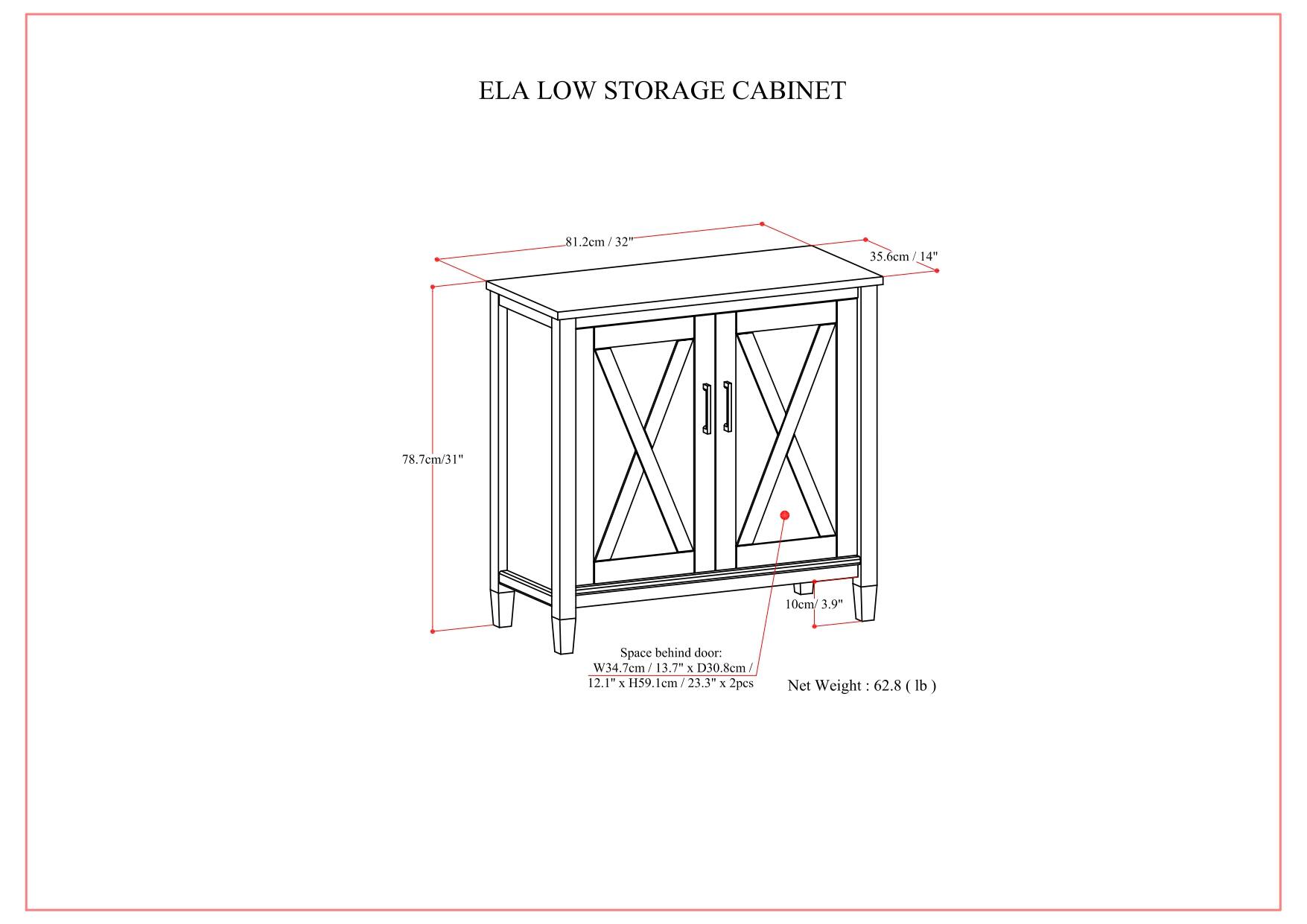 ELA LOW STORAGE CABINET

- Width: 81.2 cm / 32"
- Depth: 35.6 cm / 14"
- Height: 78.7 cm / 31"
- Space behind door: W34.7 cm / 13.7" x D30.8 cm / 12.1" x H59.1 cm / 23.3"
- Net Weight: 62.8 lb

10 cm / 3.9"