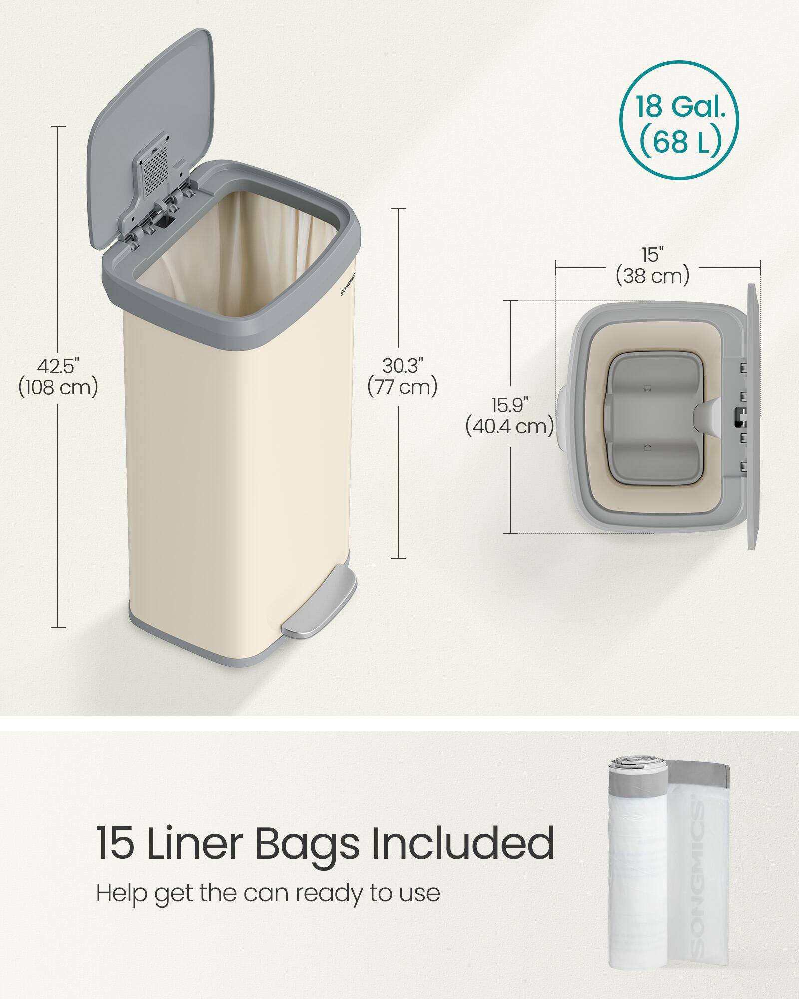 18 Gal. (68 L)  
15" (38 cm)  
42.5" (108 cm)  
30.3" (77 cm)  
15.9" (40.4 cm)  
15 Liner Bags Included  
Help get the can ready to use  
SONGMICS