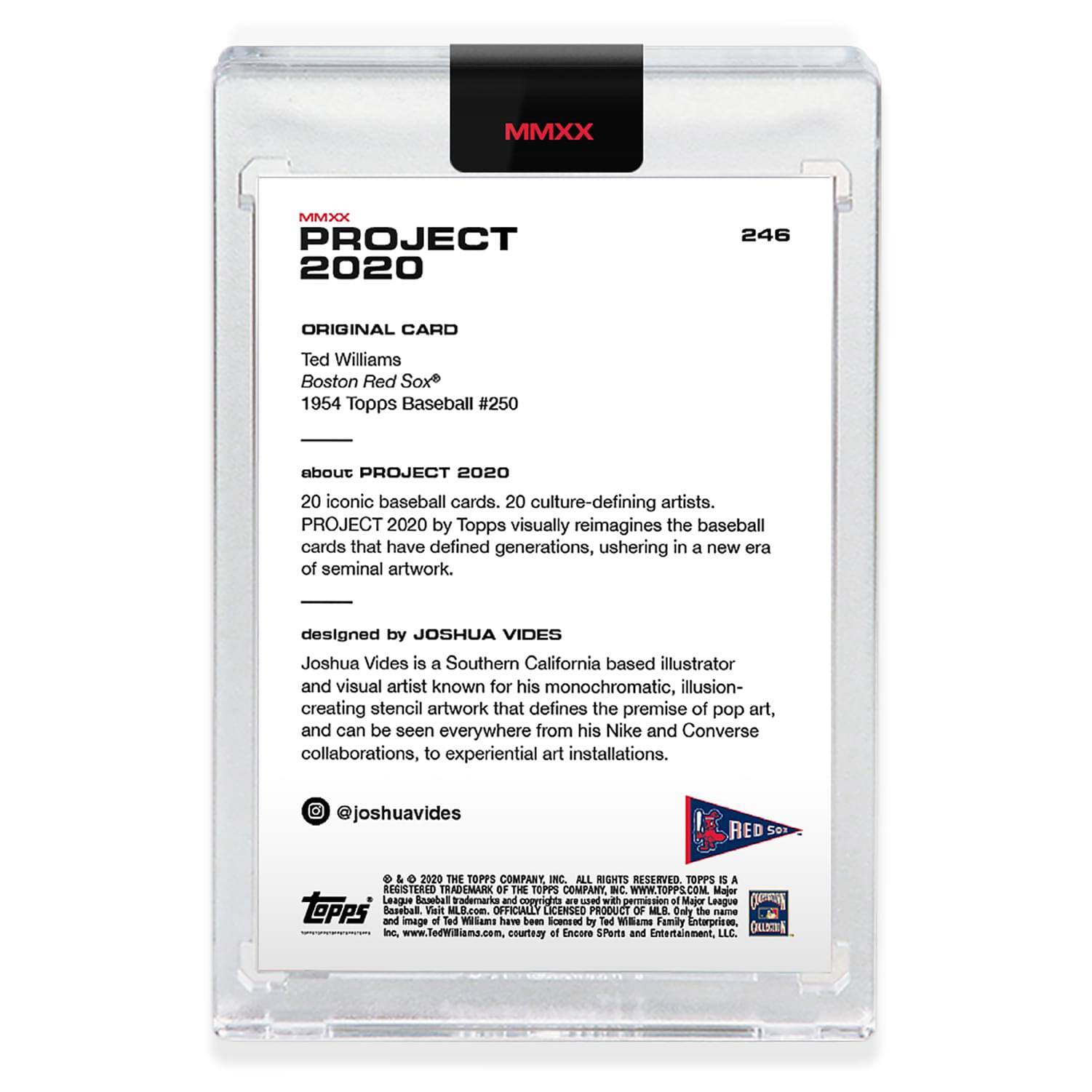 **MMXX PROJECT 2020**

**246**

**ORIGINAL CARD**

Ted Williams  
Boston Red Sox  
1954 Topps Baseball #250

**about PROJECT 2020**

20 iconic baseball cards. 20 culture-defining artists.  
PROJECT 2020 by Topps visually reimagines the baseball cards that have defined generations, ushering in a new era of seminal artwork.

**designed by JOSHUA VIDES**

Joshua Vides is a Southern California based illustrator and visual artist known for his monochromatic, illusion-creating stencil artwork that defines the premise of pop art, and can be seen everywhere from his Nike and Converse collaborations, to experiential art installations.

@joshuavides

---

**RED SOX**

**© & ™ 2020 THE TOPPS COMPANY, INC. ALL RIGHTS RESERVED. TOPPS IS A REGISTERED TRADEMARK OF THE TOPPS COMPANY, INC. WWW.TOPPS.COM**

**MAJOR LEAGUE BASEBALL AND ALL MAJOR LEAGUE BASEBALL LOGOS AND TRADEMARKS ARE THE PROPERTY OF MAJOR LEAGUE BASEBALL, LICENSED BY ENCORE SPORTS AND ENTERT