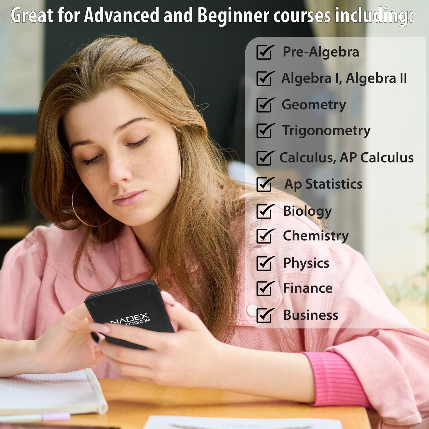 Great for Advanced and Beginner courses including:

- Pre-Algebra
- Algebra I, Algebra II
- Geometry
- Trigonometry
- Calculus, AP Calculus
- Ap Statistics
- Biology
- Chemistry
- Physics
- Finance
- Business