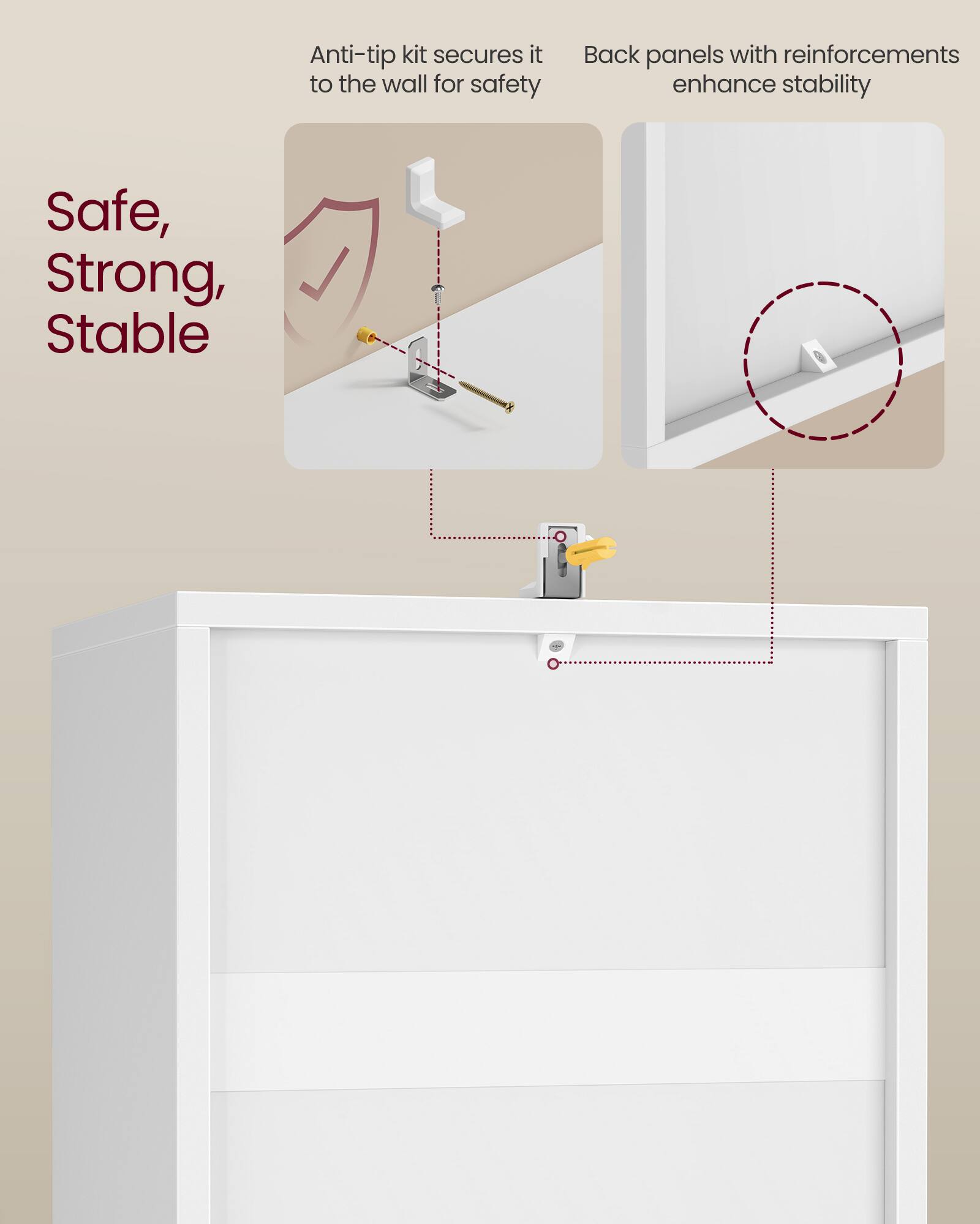 Anti-tip kit secures it to the wall for safety  
Back panels with reinforcements enhance stability  

Safe, Strong, Stable