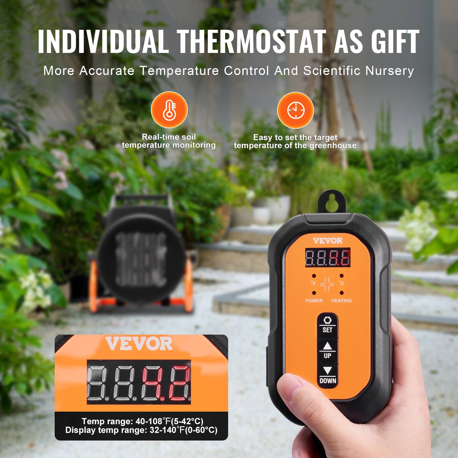 INDIVIDUAL THERMOSTAT AS GIFT  
More Accurate Temperature Control And Scientific Nursery  

Real-time soil temperature monitoring  
Easy to set the target temperature of the greenhouse  

VEVOR  
POWER HEATING  
VEVOR 3.88  
Temp range: 40-108°F (5-42°C)  
Display temp range: 32-140°F (0-60°C)  
SET UP DOWN