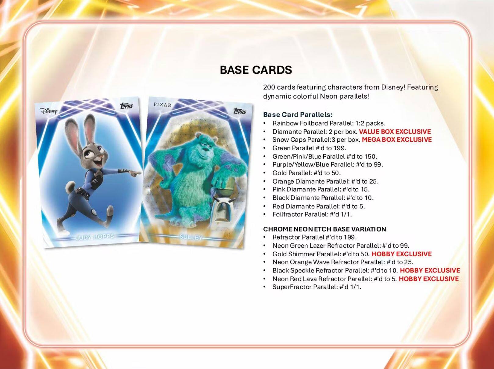 BASE CARDS  
Disney TePpS PIXAR  
200 cards featuring characters from Disney! Featuring dynamic colorful Neon parallels!  

Base Card Parallels:  
- Rainbow Foilboard Parallel: 1:2 packs.  
- Diamante Parallel: 2 per box.  
- Snow Caps Parallel: 3 per box.  
- Green Parallel #'d to 199.  
- Green/Pink/Blue Parallel #'d to 150.  
- Purple/Yellow/Blue Parallel: #'d to 99.  
- Gold Parallel: #'d to 50.  
- Orange Diamante Parallel: #'d to 25.  
- Pink Diamante Parallel: #'d to 15.  
- Black Diamante Parallel: #'d to 10.  
- Red Diamante Parallel: #'d to 5.  
- Foilfractor Parallel: #1/1.  

CHROME NEON ETCH BASE VARIATION  
- Refractor Parallel #'d to 199.  
- Neon Green Lazer Refractor Parallel: #'d to 99.  
- Gold Shimmer Parallel: p.# to 50.