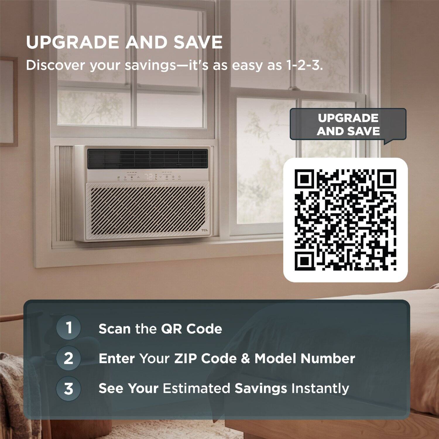 UPGRADE AND SAVE  
Discover your savings—it's as easy as 1-2-3.

1. Scan the QR Code  
2. Enter Your ZIP Code & Model Number  
3. See Your Estimated Savings Instantly