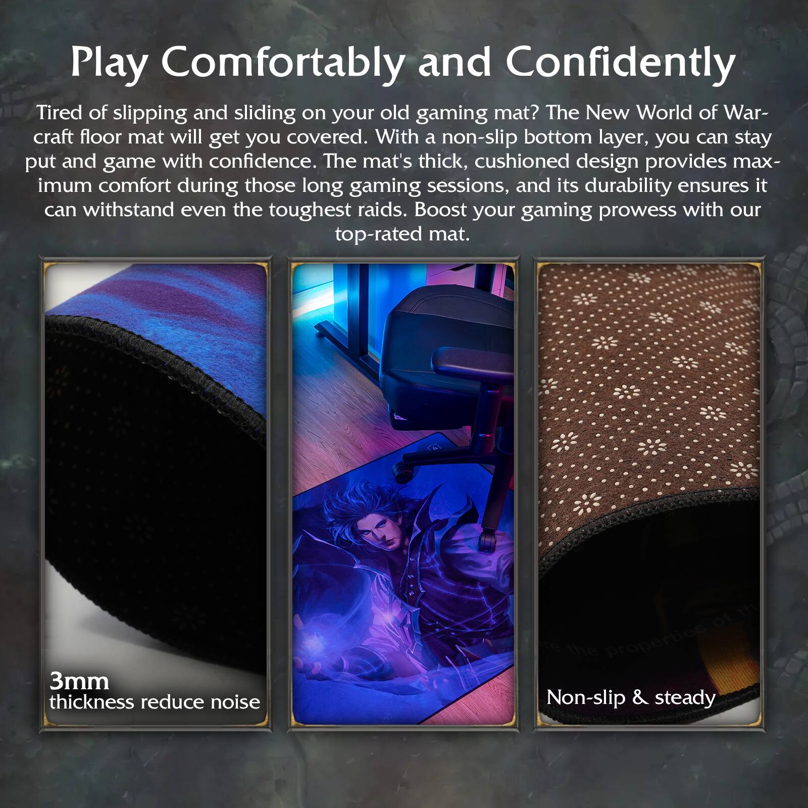 Play Comfortably and Confidently

Tired of slipping and sliding on your old gaming mat? The New World of Warcraft floor mat will get you covered. With a non-slip bottom layer, you can stay put and game with confidence. The mat's thick, cushioned design provides maximum comfort during those long gaming sessions, and its durability ensures it can withstand even the toughest raids. Boost your gaming prowess with our top-rated mat.

3mm thickness reduce noise

Non-slip & steady