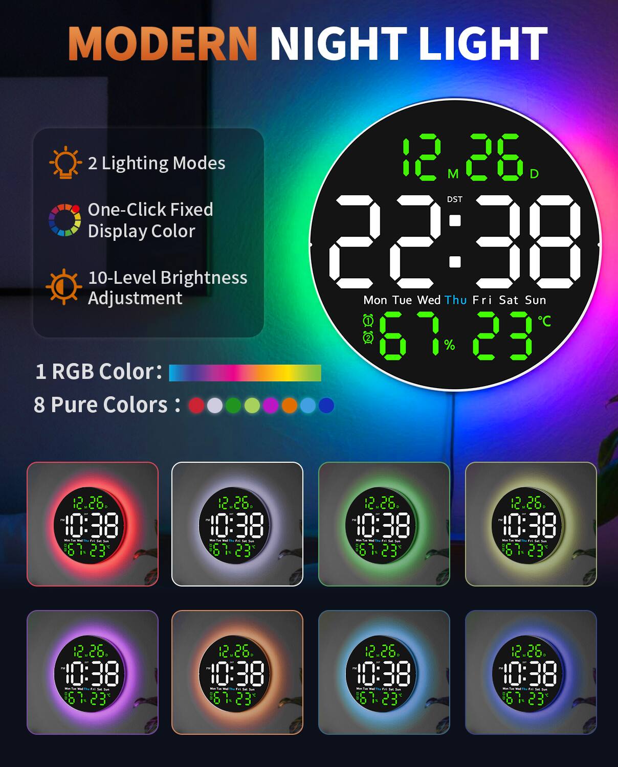 MODERN NIGHT LIGHT

2 Lighting Modes  
One-Click Fixed Display Color  
10-Level Brightness Adjustment  

1 RGB Color:  
8 Pure Colors:  

12.26  
22:38  
Mon Tue Wed Thu Fri Sat Sun  
67% 23°C  

10:38  
12.26  
Mon Tue Wed Thu Fri Sat Sun  
67% 23°C  

10:38  
12.26  
Mon Tue Wed Thu Fri Sat Sun  
67% 23°C  

10:38  
12.26  
Mon Tue Wed Thu Fri Sat Sun  
67% 23°C  

10:38  
12.26  
Mon Tue Wed Thu Fri Sat Sun  
67% 23°C  

10:38  
12.26  
Mon Tue Wed Thu Fri Sat Sun  
67% 23°C  

10:38  
12.26  
Mon Tue Wed Thu Fri Sat Sun  
67% 23°C  

10:38  
12.26  
Mon Tue Wed Thu Fri Sat Sun  
67% 23°C