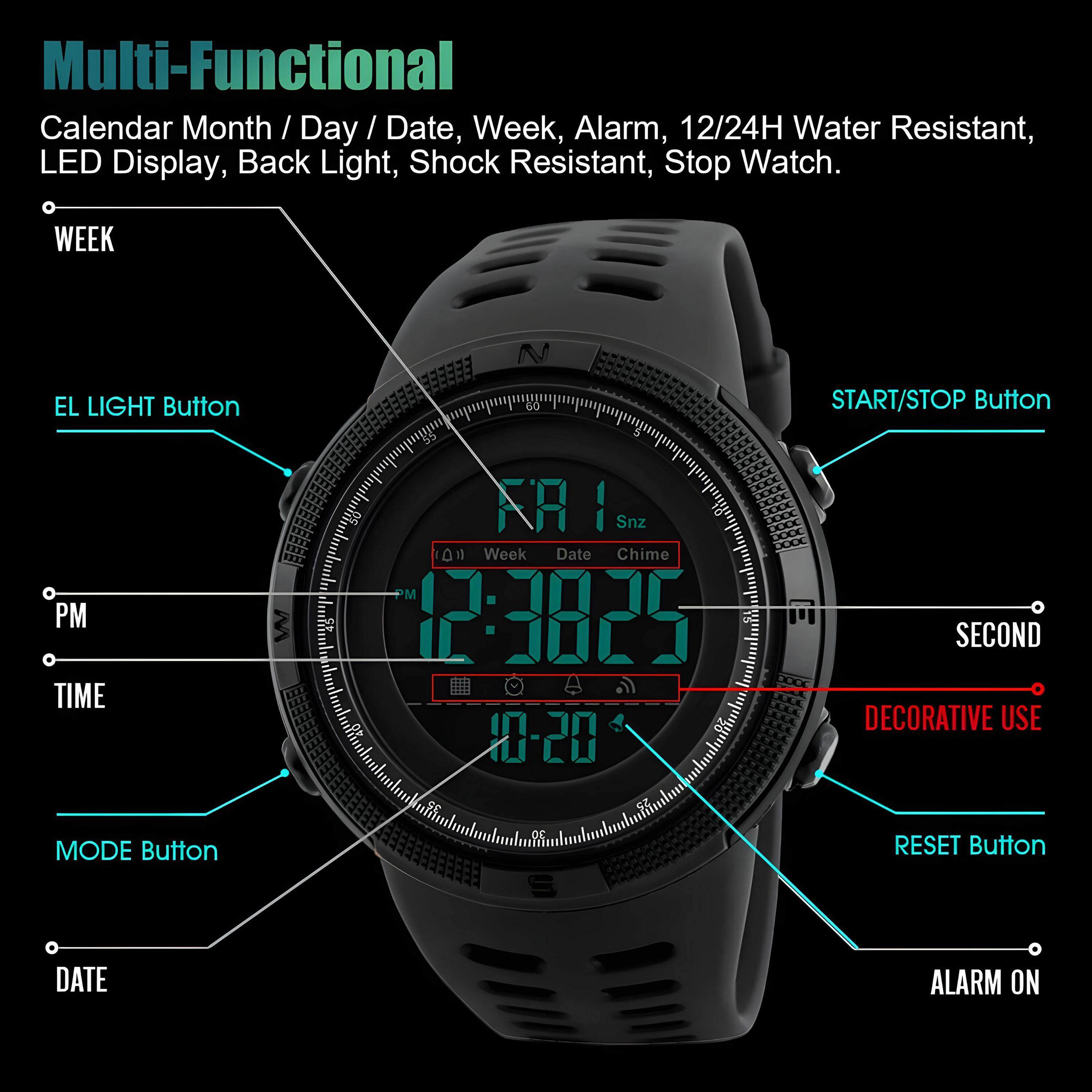 Multi-Functional  
Calendar Month / Day / Date, Week, Alarm, 12/24H Water Resistant, LED Display, Back Light, Shock Resistant, Stop Watch.

- WEEK
- EL LIGHT Button
- PM
- TIME
- MODE Button
- DATE
- START/STOP Button
- SECOND
- DECORATIVE USE
- RESET Button
- ALARM ON