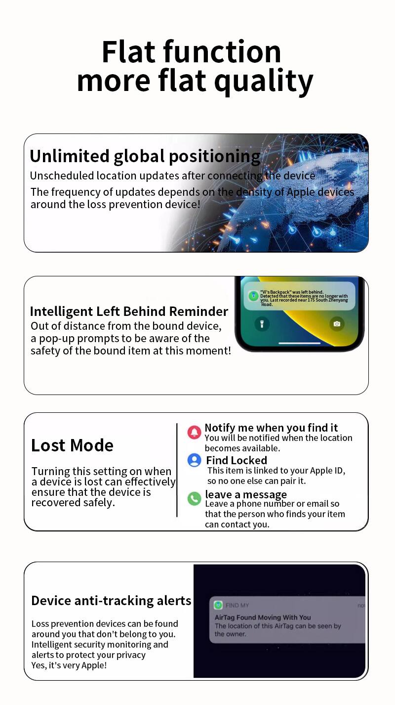 Flat function more flat quality

Unlimited global positioning  
Unscheduled location updates after connecting the device. The frequency of updates depends on the density of Apple devices around the loss prevention device!

Intelligent Left Behind Reminder  
Out of distance from the bound device, a pop-up prompts to be aware of the safety of the bound item at this moment!  
"V's Backpack" was left behind. Detected that these items are no longer with you. Last recorded near 75 South Zhenyang Road.

Lost Mode  
Turning this setting on when a device is lost can effectively ensure that the device is recovered safely.  
Notify me when you find it  
You will be notified when the location becomes available.  
Find Locked  
This item is linked to your Apple ID, so no one else can pair it.  
leave a message  
Leave a phone number or email so that the person who finds your item can contact you.

Device anti-tracking alerts  
Loss prevention devices can be found around you that don't belong to you. Intelligent security monitoring and alerts to protect your privacy. Yes, it's very Apple!
