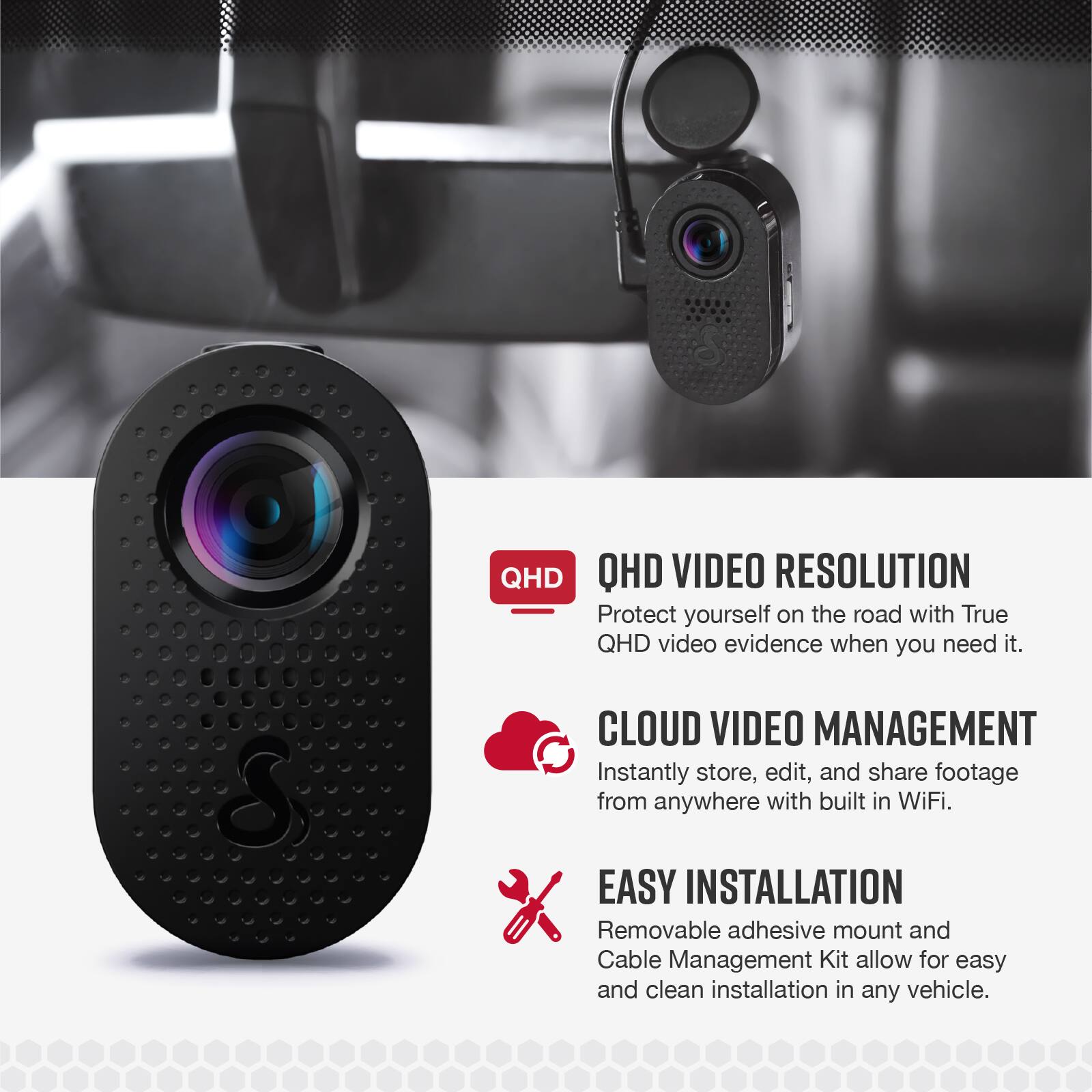 **QHD VIDEO RESOLUTION**  
Protect yourself on the road with True QHD video evidence when you need it.

**CLOUD VIDEO MANAGEMENT**  
Instantly store, edit, and share footage from anywhere with built-in WiFi.

**EASY INSTALLATION**  
Removable adhesive mount and Cable Management Kit allow for easy and clean installation in any vehicle.